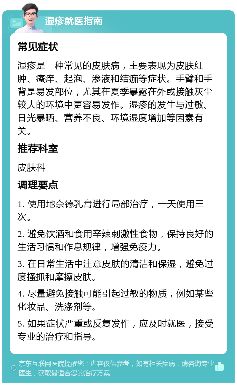 湿疹就医指南 常见症状 湿疹是一种常见的皮肤病，主要表现为皮肤红肿、瘙痒、起泡、渗液和结痂等症状。手臂和手背是易发部位，尤其在夏季暴露在外或接触灰尘较大的环境中更容易发作。湿疹的发生与过敏、日光暴晒、营养不良、环境湿度增加等因素有关。 推荐科室 皮肤科 调理要点 1. 使用地奈德乳膏进行局部治疗，一天使用三次。 2. 避免饮酒和食用辛辣刺激性食物，保持良好的生活习惯和作息规律，增强免疫力。 3. 在日常生活中注意皮肤的清洁和保湿，避免过度搔抓和摩擦皮肤。 4. 尽量避免接触可能引起过敏的物质，例如某些化妆品、洗涤剂等。 5. 如果症状严重或反复发作，应及时就医，接受专业的治疗和指导。