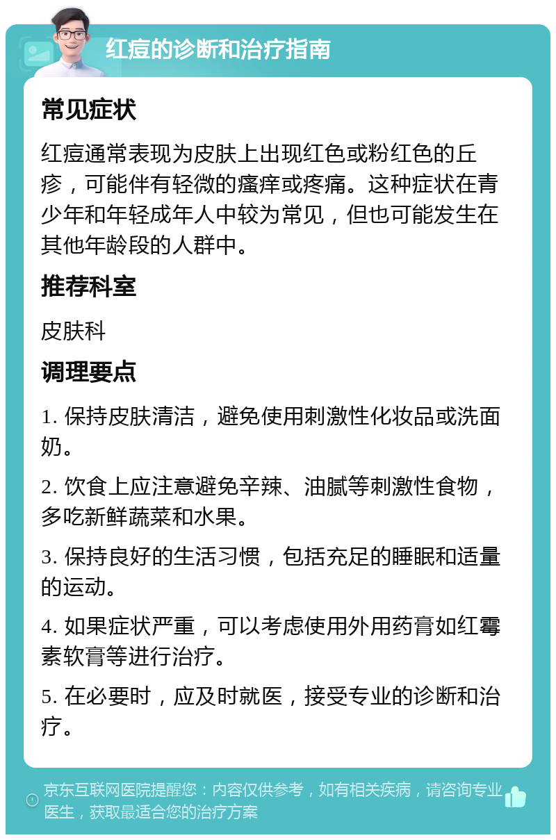 红痘的诊断和治疗指南 常见症状 红痘通常表现为皮肤上出现红色或粉红色的丘疹，可能伴有轻微的瘙痒或疼痛。这种症状在青少年和年轻成年人中较为常见，但也可能发生在其他年龄段的人群中。 推荐科室 皮肤科 调理要点 1. 保持皮肤清洁，避免使用刺激性化妆品或洗面奶。 2. 饮食上应注意避免辛辣、油腻等刺激性食物，多吃新鲜蔬菜和水果。 3. 保持良好的生活习惯，包括充足的睡眠和适量的运动。 4. 如果症状严重，可以考虑使用外用药膏如红霉素软膏等进行治疗。 5. 在必要时，应及时就医，接受专业的诊断和治疗。