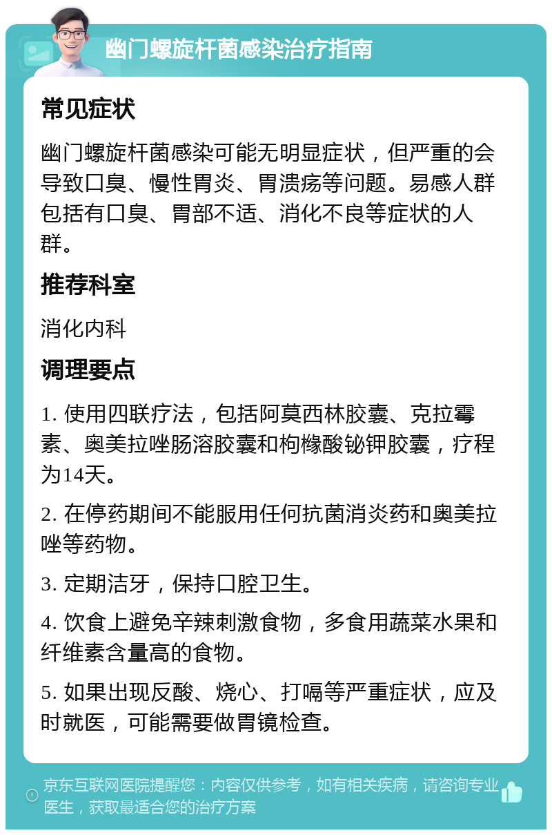 幽门螺旋杆菌感染治疗指南 常见症状 幽门螺旋杆菌感染可能无明显症状，但严重的会导致口臭、慢性胃炎、胃溃疡等问题。易感人群包括有口臭、胃部不适、消化不良等症状的人群。 推荐科室 消化内科 调理要点 1. 使用四联疗法，包括阿莫西林胶囊、克拉霉素、奥美拉唑肠溶胶囊和枸橼酸铋钾胶囊，疗程为14天。 2. 在停药期间不能服用任何抗菌消炎药和奥美拉唑等药物。 3. 定期洁牙，保持口腔卫生。 4. 饮食上避免辛辣刺激食物，多食用蔬菜水果和纤维素含量高的食物。 5. 如果出现反酸、烧心、打嗝等严重症状，应及时就医，可能需要做胃镜检查。