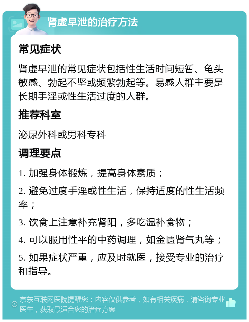 肾虚早泄的治疗方法 常见症状 肾虚早泄的常见症状包括性生活时间短暂、龟头敏感、勃起不坚或频繁勃起等。易感人群主要是长期手淫或性生活过度的人群。 推荐科室 泌尿外科或男科专科 调理要点 1. 加强身体锻炼，提高身体素质； 2. 避免过度手淫或性生活，保持适度的性生活频率； 3. 饮食上注意补充肾阳，多吃温补食物； 4. 可以服用性平的中药调理，如金匮肾气丸等； 5. 如果症状严重，应及时就医，接受专业的治疗和指导。