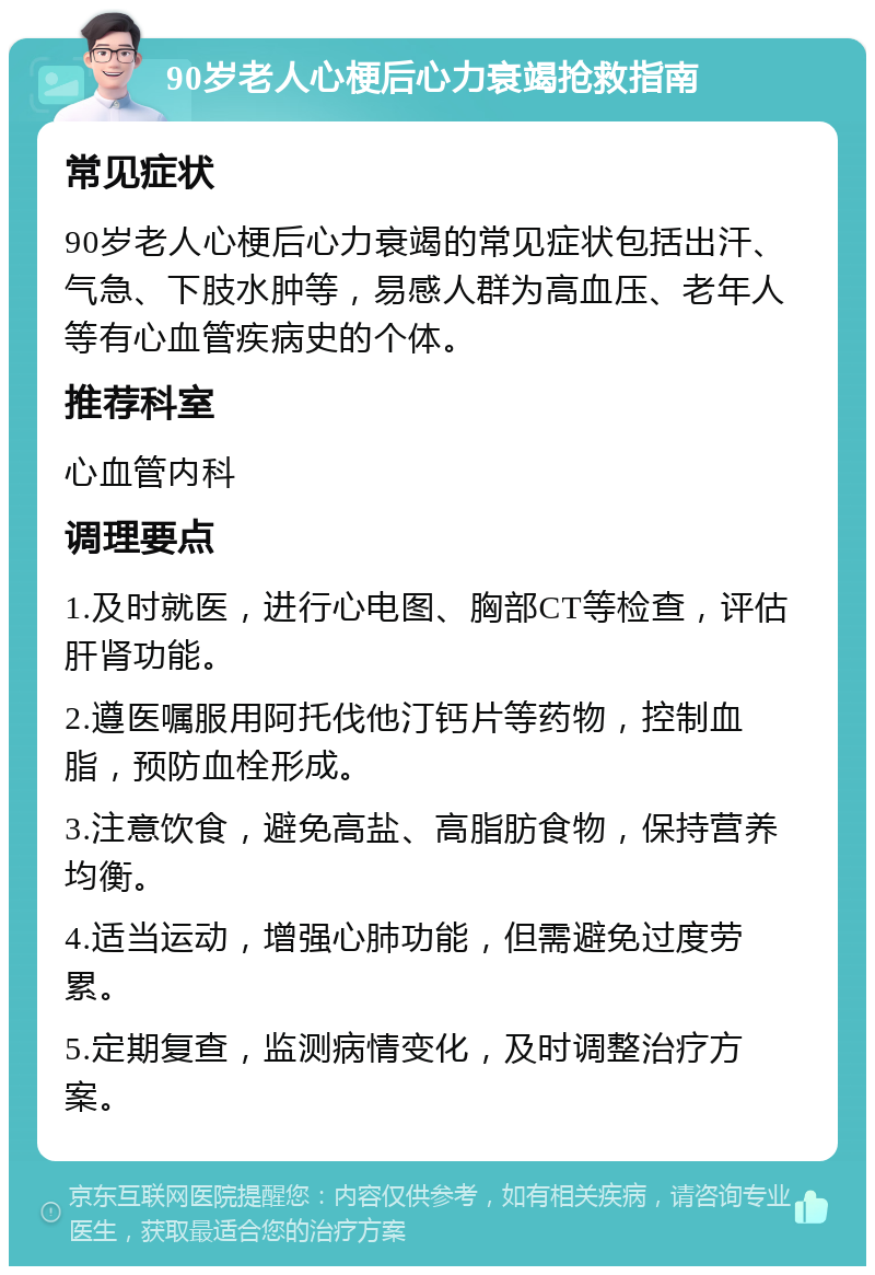 90岁老人心梗后心力衰竭抢救指南 常见症状 90岁老人心梗后心力衰竭的常见症状包括出汗、气急、下肢水肿等，易感人群为高血压、老年人等有心血管疾病史的个体。 推荐科室 心血管内科 调理要点 1.及时就医，进行心电图、胸部CT等检查，评估肝肾功能。 2.遵医嘱服用阿托伐他汀钙片等药物，控制血脂，预防血栓形成。 3.注意饮食，避免高盐、高脂肪食物，保持营养均衡。 4.适当运动，增强心肺功能，但需避免过度劳累。 5.定期复查，监测病情变化，及时调整治疗方案。