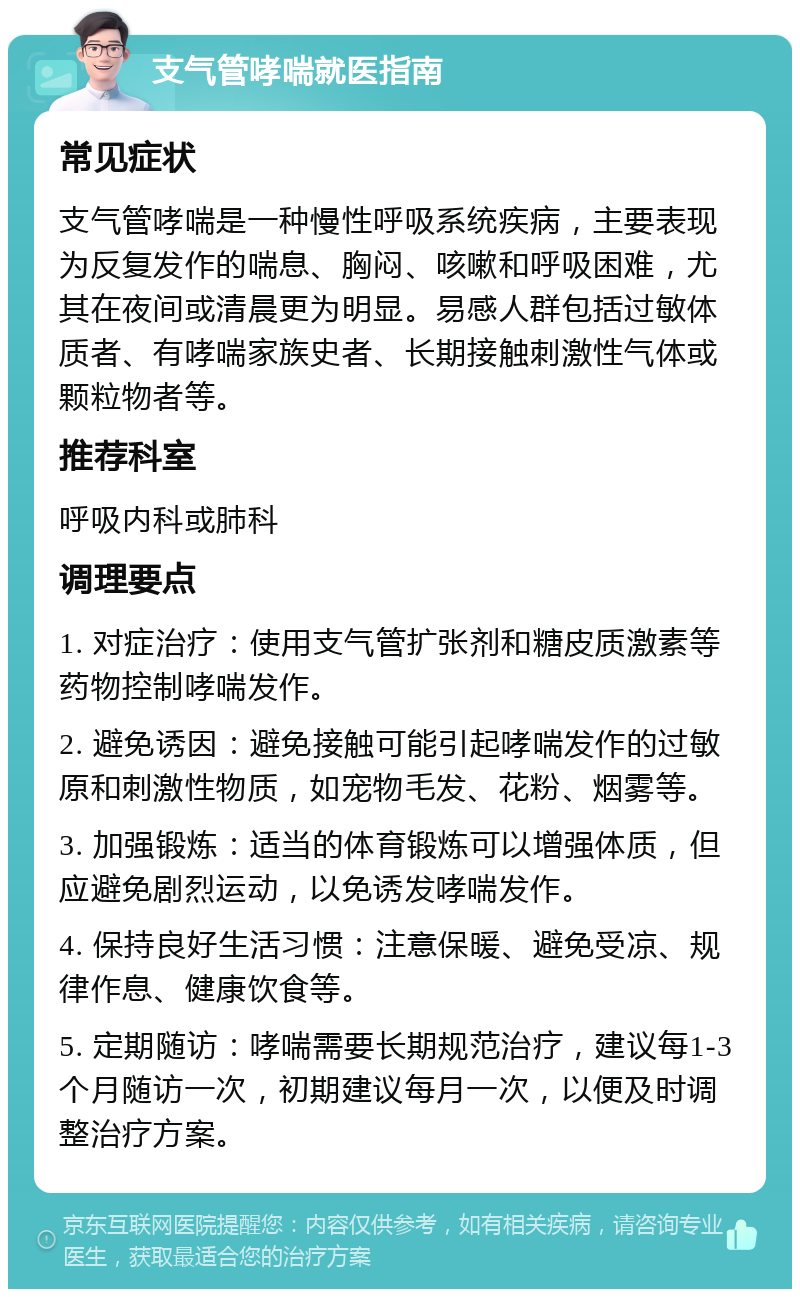 支气管哮喘就医指南 常见症状 支气管哮喘是一种慢性呼吸系统疾病，主要表现为反复发作的喘息、胸闷、咳嗽和呼吸困难，尤其在夜间或清晨更为明显。易感人群包括过敏体质者、有哮喘家族史者、长期接触刺激性气体或颗粒物者等。 推荐科室 呼吸内科或肺科 调理要点 1. 对症治疗：使用支气管扩张剂和糖皮质激素等药物控制哮喘发作。 2. 避免诱因：避免接触可能引起哮喘发作的过敏原和刺激性物质，如宠物毛发、花粉、烟雾等。 3. 加强锻炼：适当的体育锻炼可以增强体质，但应避免剧烈运动，以免诱发哮喘发作。 4. 保持良好生活习惯：注意保暖、避免受凉、规律作息、健康饮食等。 5. 定期随访：哮喘需要长期规范治疗，建议每1-3个月随访一次，初期建议每月一次，以便及时调整治疗方案。