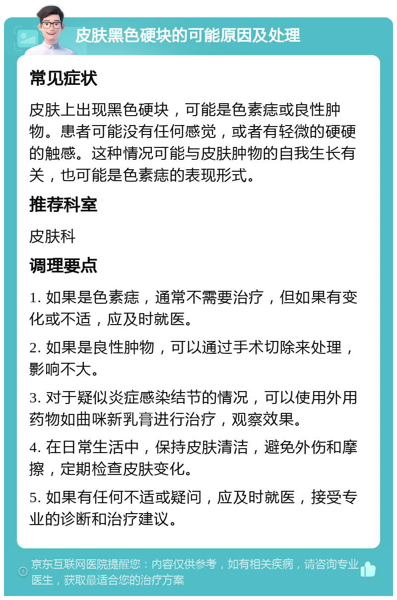 皮肤黑色硬块的可能原因及处理 常见症状 皮肤上出现黑色硬块，可能是色素痣或良性肿物。患者可能没有任何感觉，或者有轻微的硬硬的触感。这种情况可能与皮肤肿物的自我生长有关，也可能是色素痣的表现形式。 推荐科室 皮肤科 调理要点 1. 如果是色素痣，通常不需要治疗，但如果有变化或不适，应及时就医。 2. 如果是良性肿物，可以通过手术切除来处理，影响不大。 3. 对于疑似炎症感染结节的情况，可以使用外用药物如曲咪新乳膏进行治疗，观察效果。 4. 在日常生活中，保持皮肤清洁，避免外伤和摩擦，定期检查皮肤变化。 5. 如果有任何不适或疑问，应及时就医，接受专业的诊断和治疗建议。