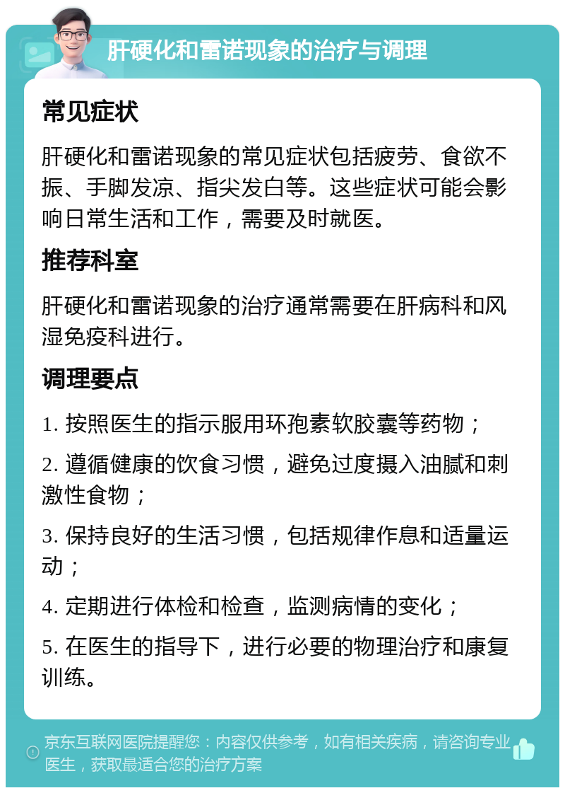 肝硬化和雷诺现象的治疗与调理 常见症状 肝硬化和雷诺现象的常见症状包括疲劳、食欲不振、手脚发凉、指尖发白等。这些症状可能会影响日常生活和工作，需要及时就医。 推荐科室 肝硬化和雷诺现象的治疗通常需要在肝病科和风湿免疫科进行。 调理要点 1. 按照医生的指示服用环孢素软胶囊等药物； 2. 遵循健康的饮食习惯，避免过度摄入油腻和刺激性食物； 3. 保持良好的生活习惯，包括规律作息和适量运动； 4. 定期进行体检和检查，监测病情的变化； 5. 在医生的指导下，进行必要的物理治疗和康复训练。