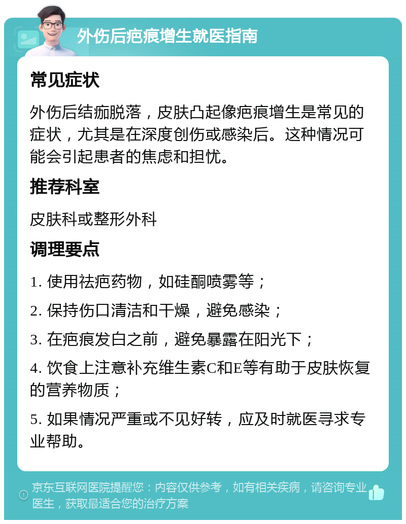 外伤后疤痕增生就医指南 常见症状 外伤后结痂脱落，皮肤凸起像疤痕增生是常见的症状，尤其是在深度创伤或感染后。这种情况可能会引起患者的焦虑和担忧。 推荐科室 皮肤科或整形外科 调理要点 1. 使用祛疤药物，如硅酮喷雾等； 2. 保持伤口清洁和干燥，避免感染； 3. 在疤痕发白之前，避免暴露在阳光下； 4. 饮食上注意补充维生素C和E等有助于皮肤恢复的营养物质； 5. 如果情况严重或不见好转，应及时就医寻求专业帮助。