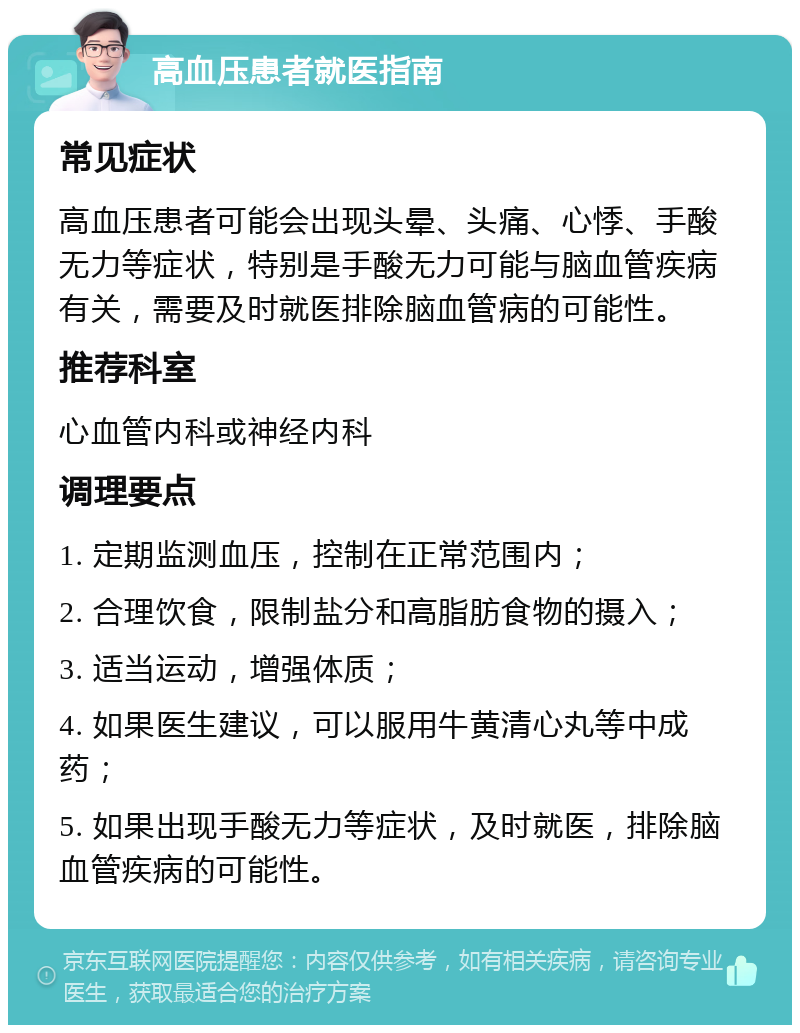 高血压患者就医指南 常见症状 高血压患者可能会出现头晕、头痛、心悸、手酸无力等症状，特别是手酸无力可能与脑血管疾病有关，需要及时就医排除脑血管病的可能性。 推荐科室 心血管内科或神经内科 调理要点 1. 定期监测血压，控制在正常范围内； 2. 合理饮食，限制盐分和高脂肪食物的摄入； 3. 适当运动，增强体质； 4. 如果医生建议，可以服用牛黄清心丸等中成药； 5. 如果出现手酸无力等症状，及时就医，排除脑血管疾病的可能性。