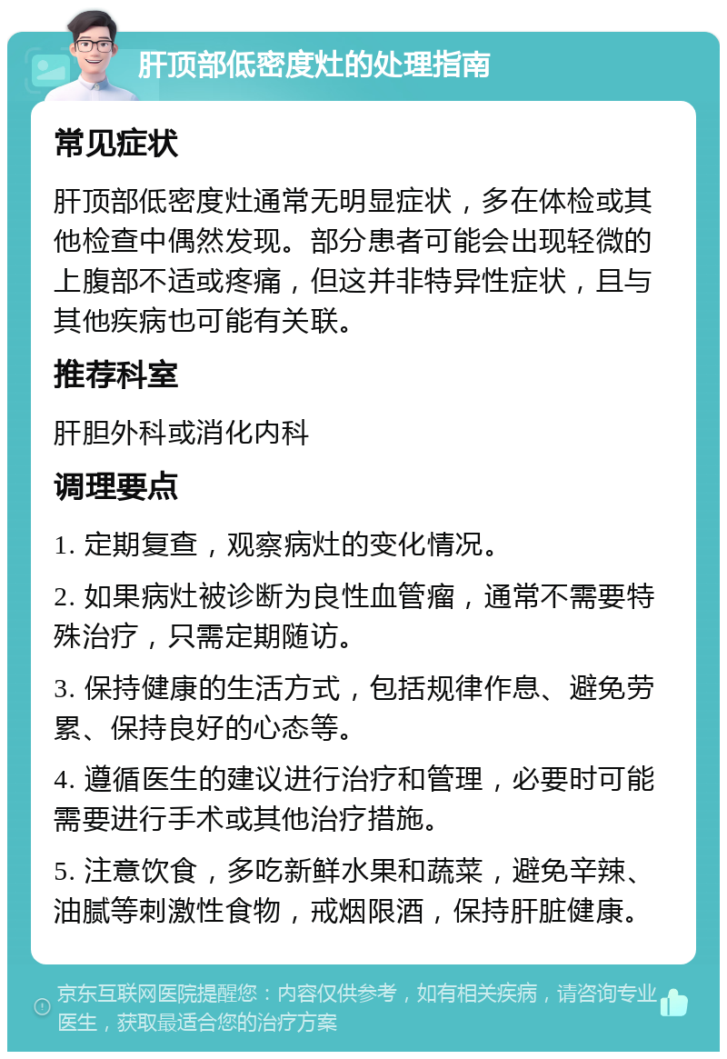 肝顶部低密度灶的处理指南 常见症状 肝顶部低密度灶通常无明显症状，多在体检或其他检查中偶然发现。部分患者可能会出现轻微的上腹部不适或疼痛，但这并非特异性症状，且与其他疾病也可能有关联。 推荐科室 肝胆外科或消化内科 调理要点 1. 定期复查，观察病灶的变化情况。 2. 如果病灶被诊断为良性血管瘤，通常不需要特殊治疗，只需定期随访。 3. 保持健康的生活方式，包括规律作息、避免劳累、保持良好的心态等。 4. 遵循医生的建议进行治疗和管理，必要时可能需要进行手术或其他治疗措施。 5. 注意饮食，多吃新鲜水果和蔬菜，避免辛辣、油腻等刺激性食物，戒烟限酒，保持肝脏健康。