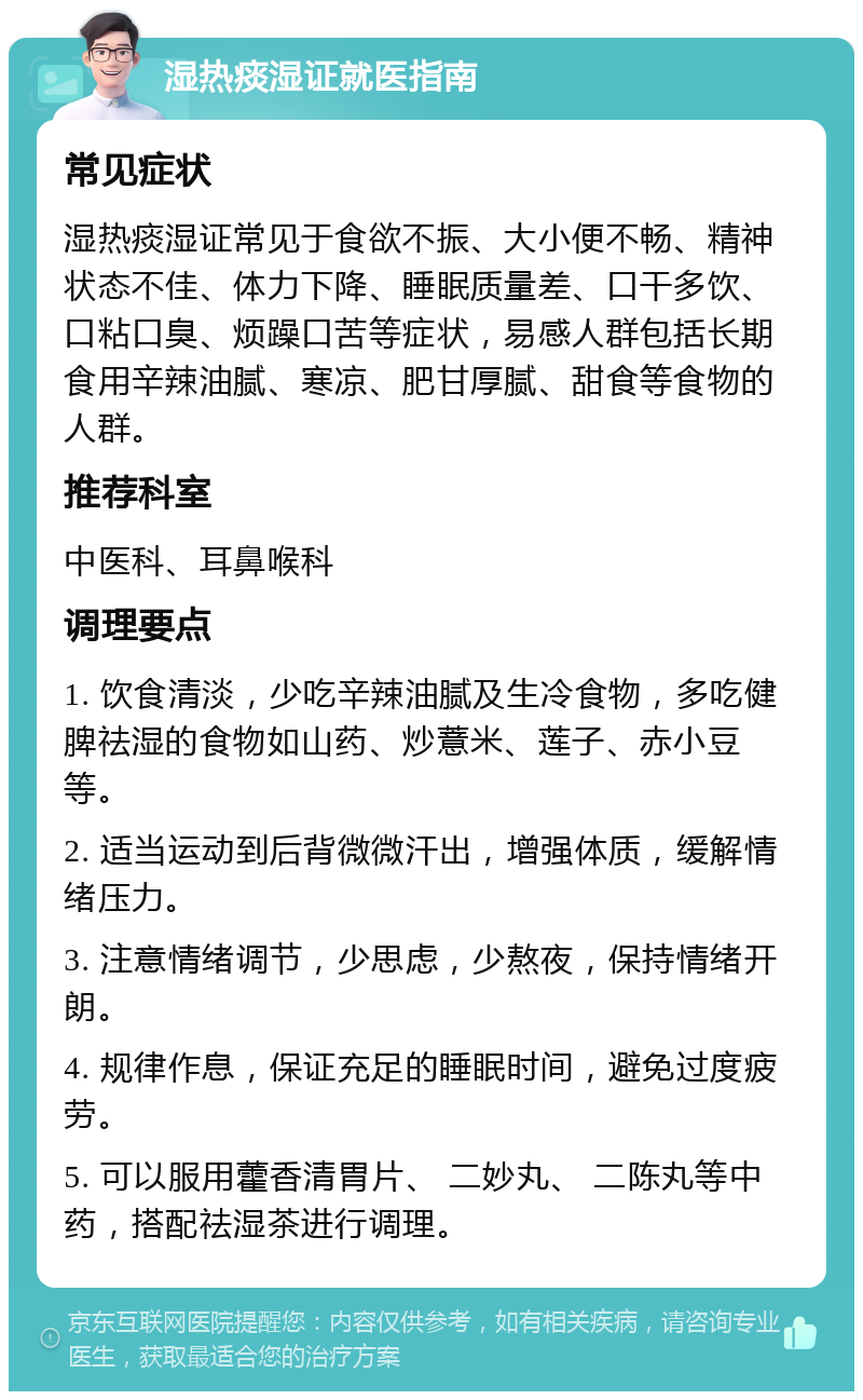 湿热痰湿证就医指南 常见症状 湿热痰湿证常见于食欲不振、大小便不畅、精神状态不佳、体力下降、睡眠质量差、口干多饮、口粘口臭、烦躁口苦等症状，易感人群包括长期食用辛辣油腻、寒凉、肥甘厚腻、甜食等食物的人群。 推荐科室 中医科、耳鼻喉科 调理要点 1. 饮食清淡，少吃辛辣油腻及生冷食物，多吃健脾祛湿的食物如山药、炒薏米、莲子、赤小豆等。 2. 适当运动到后背微微汗出，增强体质，缓解情绪压力。 3. 注意情绪调节，少思虑，少熬夜，保持情绪开朗。 4. 规律作息，保证充足的睡眠时间，避免过度疲劳。 5. 可以服用藿香清胃片、 二妙丸、 二陈丸等中药，搭配祛湿茶进行调理。