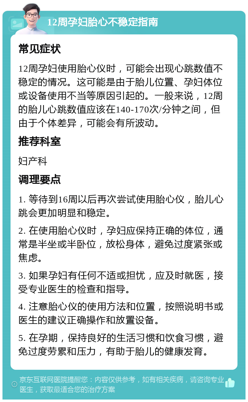 12周孕妇胎心不稳定指南 常见症状 12周孕妇使用胎心仪时，可能会出现心跳数值不稳定的情况。这可能是由于胎儿位置、孕妇体位或设备使用不当等原因引起的。一般来说，12周的胎儿心跳数值应该在140-170次/分钟之间，但由于个体差异，可能会有所波动。 推荐科室 妇产科 调理要点 1. 等待到16周以后再次尝试使用胎心仪，胎儿心跳会更加明显和稳定。 2. 在使用胎心仪时，孕妇应保持正确的体位，通常是半坐或半卧位，放松身体，避免过度紧张或焦虑。 3. 如果孕妇有任何不适或担忧，应及时就医，接受专业医生的检查和指导。 4. 注意胎心仪的使用方法和位置，按照说明书或医生的建议正确操作和放置设备。 5. 在孕期，保持良好的生活习惯和饮食习惯，避免过度劳累和压力，有助于胎儿的健康发育。