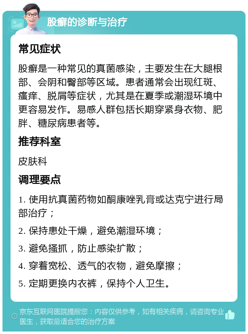 股癣的诊断与治疗 常见症状 股癣是一种常见的真菌感染，主要发生在大腿根部、会阴和臀部等区域。患者通常会出现红斑、瘙痒、脱屑等症状，尤其是在夏季或潮湿环境中更容易发作。易感人群包括长期穿紧身衣物、肥胖、糖尿病患者等。 推荐科室 皮肤科 调理要点 1. 使用抗真菌药物如酮康唑乳膏或达克宁进行局部治疗； 2. 保持患处干燥，避免潮湿环境； 3. 避免搔抓，防止感染扩散； 4. 穿着宽松、透气的衣物，避免摩擦； 5. 定期更换内衣裤，保持个人卫生。