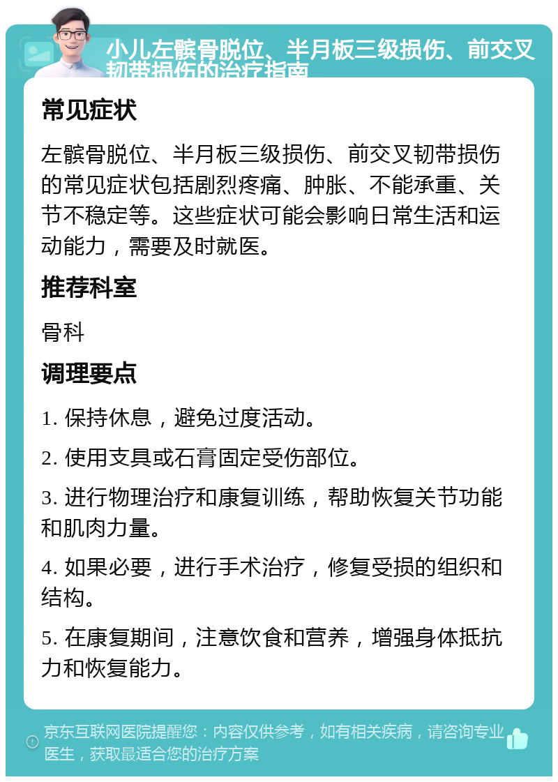 小儿左髌骨脱位、半月板三级损伤、前交叉韧带损伤的治疗指南 常见症状 左髌骨脱位、半月板三级损伤、前交叉韧带损伤的常见症状包括剧烈疼痛、肿胀、不能承重、关节不稳定等。这些症状可能会影响日常生活和运动能力，需要及时就医。 推荐科室 骨科 调理要点 1. 保持休息，避免过度活动。 2. 使用支具或石膏固定受伤部位。 3. 进行物理治疗和康复训练，帮助恢复关节功能和肌肉力量。 4. 如果必要，进行手术治疗，修复受损的组织和结构。 5. 在康复期间，注意饮食和营养，增强身体抵抗力和恢复能力。