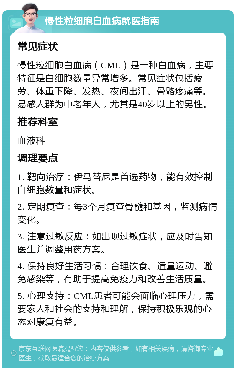 慢性粒细胞白血病就医指南 常见症状 慢性粒细胞白血病（CML）是一种白血病，主要特征是白细胞数量异常增多。常见症状包括疲劳、体重下降、发热、夜间出汗、骨骼疼痛等。易感人群为中老年人，尤其是40岁以上的男性。 推荐科室 血液科 调理要点 1. 靶向治疗：伊马替尼是首选药物，能有效控制白细胞数量和症状。 2. 定期复查：每3个月复查骨髓和基因，监测病情变化。 3. 注意过敏反应：如出现过敏症状，应及时告知医生并调整用药方案。 4. 保持良好生活习惯：合理饮食、适量运动、避免感染等，有助于提高免疫力和改善生活质量。 5. 心理支持：CML患者可能会面临心理压力，需要家人和社会的支持和理解，保持积极乐观的心态对康复有益。