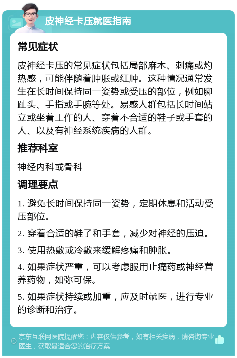 皮神经卡压就医指南 常见症状 皮神经卡压的常见症状包括局部麻木、刺痛或灼热感，可能伴随着肿胀或红肿。这种情况通常发生在长时间保持同一姿势或受压的部位，例如脚趾头、手指或手腕等处。易感人群包括长时间站立或坐着工作的人、穿着不合适的鞋子或手套的人、以及有神经系统疾病的人群。 推荐科室 神经内科或骨科 调理要点 1. 避免长时间保持同一姿势，定期休息和活动受压部位。 2. 穿着合适的鞋子和手套，减少对神经的压迫。 3. 使用热敷或冷敷来缓解疼痛和肿胀。 4. 如果症状严重，可以考虑服用止痛药或神经营养药物，如弥可保。 5. 如果症状持续或加重，应及时就医，进行专业的诊断和治疗。