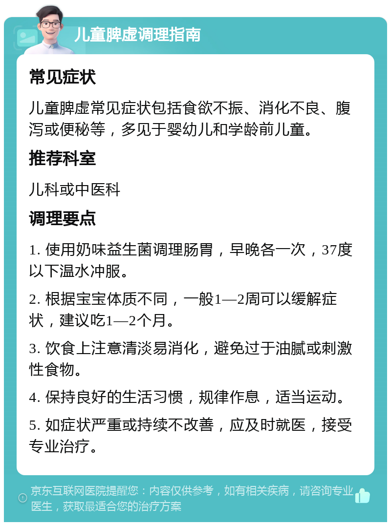 儿童脾虚调理指南 常见症状 儿童脾虚常见症状包括食欲不振、消化不良、腹泻或便秘等，多见于婴幼儿和学龄前儿童。 推荐科室 儿科或中医科 调理要点 1. 使用奶味益生菌调理肠胃，早晚各一次，37度以下温水冲服。 2. 根据宝宝体质不同，一般1—2周可以缓解症状，建议吃1—2个月。 3. 饮食上注意清淡易消化，避免过于油腻或刺激性食物。 4. 保持良好的生活习惯，规律作息，适当运动。 5. 如症状严重或持续不改善，应及时就医，接受专业治疗。