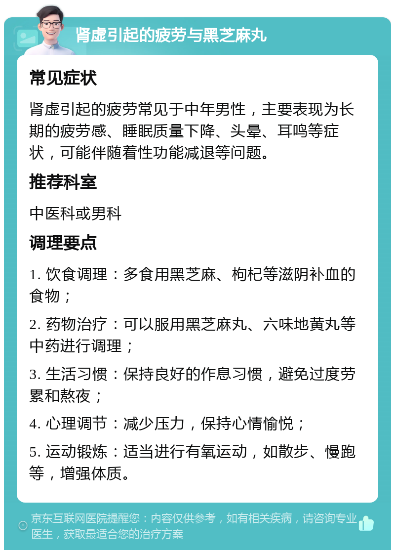 肾虚引起的疲劳与黑芝麻丸 常见症状 肾虚引起的疲劳常见于中年男性，主要表现为长期的疲劳感、睡眠质量下降、头晕、耳鸣等症状，可能伴随着性功能减退等问题。 推荐科室 中医科或男科 调理要点 1. 饮食调理：多食用黑芝麻、枸杞等滋阴补血的食物； 2. 药物治疗：可以服用黑芝麻丸、六味地黄丸等中药进行调理； 3. 生活习惯：保持良好的作息习惯，避免过度劳累和熬夜； 4. 心理调节：减少压力，保持心情愉悦； 5. 运动锻炼：适当进行有氧运动，如散步、慢跑等，增强体质。