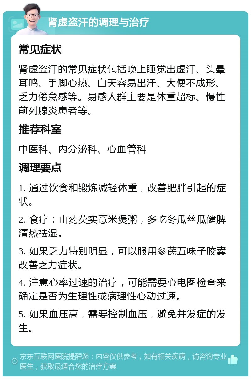 肾虚盗汗的调理与治疗 常见症状 肾虚盗汗的常见症状包括晚上睡觉出虚汗、头晕耳鸣、手脚心热、白天容易出汗、大便不成形、乏力倦怠感等。易感人群主要是体重超标、慢性前列腺炎患者等。 推荐科室 中医科、内分泌科、心血管科 调理要点 1. 通过饮食和锻炼减轻体重，改善肥胖引起的症状。 2. 食疗：山药芡实薏米煲粥，多吃冬瓜丝瓜健脾清热祛湿。 3. 如果乏力特别明显，可以服用参芪五味子胶囊改善乏力症状。 4. 注意心率过速的治疗，可能需要心电图检查来确定是否为生理性或病理性心动过速。 5. 如果血压高，需要控制血压，避免并发症的发生。