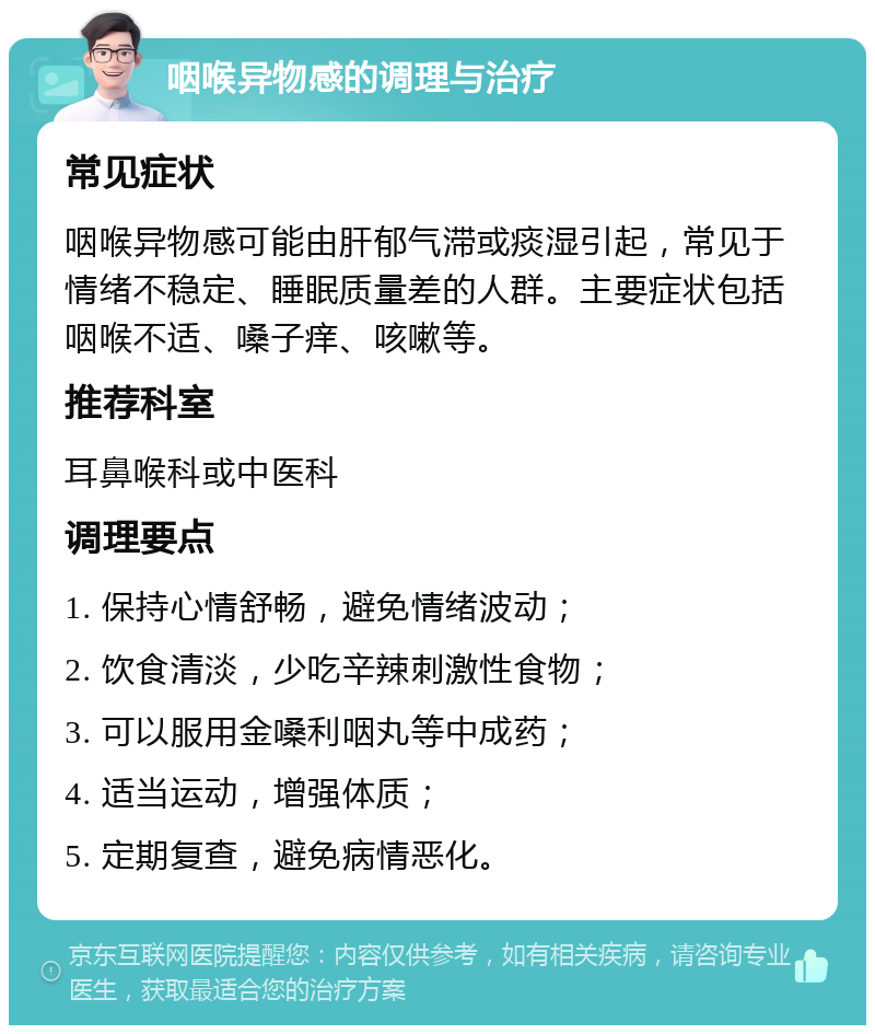 咽喉异物感的调理与治疗 常见症状 咽喉异物感可能由肝郁气滞或痰湿引起，常见于情绪不稳定、睡眠质量差的人群。主要症状包括咽喉不适、嗓子痒、咳嗽等。 推荐科室 耳鼻喉科或中医科 调理要点 1. 保持心情舒畅，避免情绪波动； 2. 饮食清淡，少吃辛辣刺激性食物； 3. 可以服用金嗓利咽丸等中成药； 4. 适当运动，增强体质； 5. 定期复查，避免病情恶化。