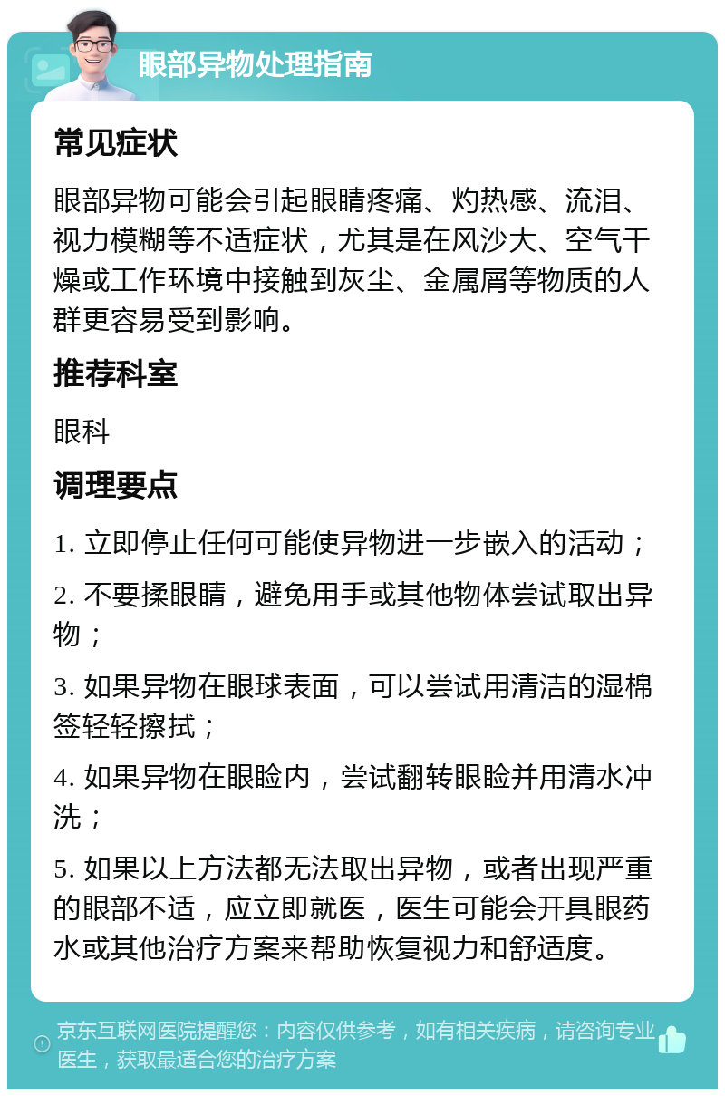 眼部异物处理指南 常见症状 眼部异物可能会引起眼睛疼痛、灼热感、流泪、视力模糊等不适症状，尤其是在风沙大、空气干燥或工作环境中接触到灰尘、金属屑等物质的人群更容易受到影响。 推荐科室 眼科 调理要点 1. 立即停止任何可能使异物进一步嵌入的活动； 2. 不要揉眼睛，避免用手或其他物体尝试取出异物； 3. 如果异物在眼球表面，可以尝试用清洁的湿棉签轻轻擦拭； 4. 如果异物在眼睑内，尝试翻转眼睑并用清水冲洗； 5. 如果以上方法都无法取出异物，或者出现严重的眼部不适，应立即就医，医生可能会开具眼药水或其他治疗方案来帮助恢复视力和舒适度。