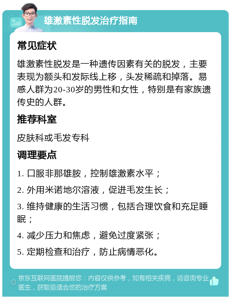 雄激素性脱发治疗指南 常见症状 雄激素性脱发是一种遗传因素有关的脱发，主要表现为额头和发际线上移，头发稀疏和掉落。易感人群为20-30岁的男性和女性，特别是有家族遗传史的人群。 推荐科室 皮肤科或毛发专科 调理要点 1. 口服非那雄胺，控制雄激素水平； 2. 外用米诺地尔溶液，促进毛发生长； 3. 维持健康的生活习惯，包括合理饮食和充足睡眠； 4. 减少压力和焦虑，避免过度紧张； 5. 定期检查和治疗，防止病情恶化。