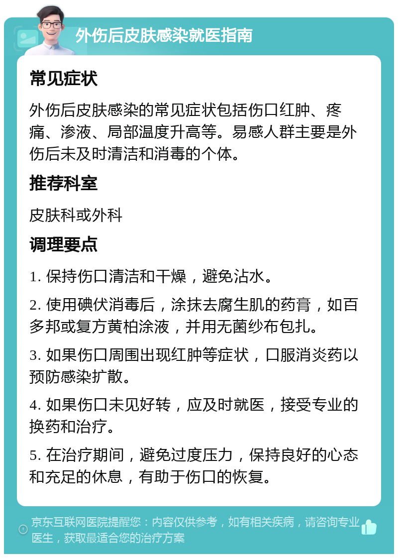 外伤后皮肤感染就医指南 常见症状 外伤后皮肤感染的常见症状包括伤口红肿、疼痛、渗液、局部温度升高等。易感人群主要是外伤后未及时清洁和消毒的个体。 推荐科室 皮肤科或外科 调理要点 1. 保持伤口清洁和干燥，避免沾水。 2. 使用碘伏消毒后，涂抹去腐生肌的药膏，如百多邦或复方黄柏涂液，并用无菌纱布包扎。 3. 如果伤口周围出现红肿等症状，口服消炎药以预防感染扩散。 4. 如果伤口未见好转，应及时就医，接受专业的换药和治疗。 5. 在治疗期间，避免过度压力，保持良好的心态和充足的休息，有助于伤口的恢复。