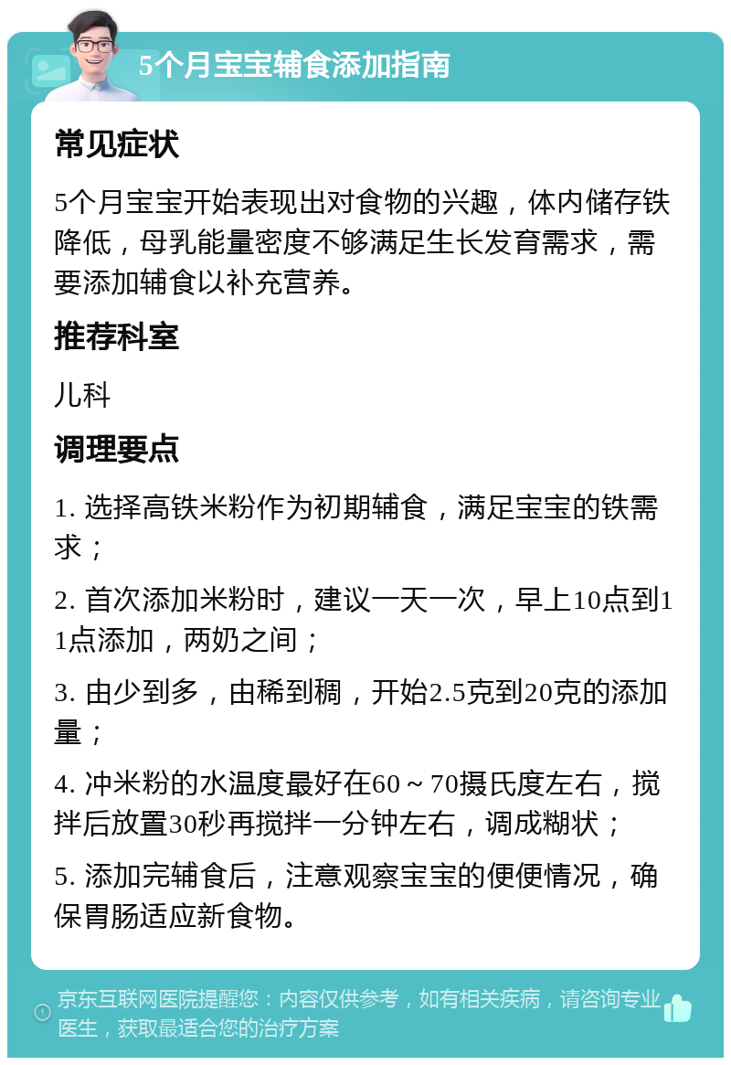 5个月宝宝辅食添加指南 常见症状 5个月宝宝开始表现出对食物的兴趣，体内储存铁降低，母乳能量密度不够满足生长发育需求，需要添加辅食以补充营养。 推荐科室 儿科 调理要点 1. 选择高铁米粉作为初期辅食，满足宝宝的铁需求； 2. 首次添加米粉时，建议一天一次，早上10点到11点添加，两奶之间； 3. 由少到多，由稀到稠，开始2.5克到20克的添加量； 4. 冲米粉的水温度最好在60～70摄氏度左右，搅拌后放置30秒再搅拌一分钟左右，调成糊状； 5. 添加完辅食后，注意观察宝宝的便便情况，确保胃肠适应新食物。