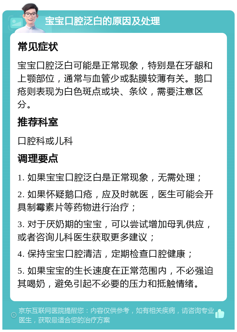 宝宝口腔泛白的原因及处理 常见症状 宝宝口腔泛白可能是正常现象，特别是在牙龈和上颚部位，通常与血管少或黏膜较薄有关。鹅口疮则表现为白色斑点或块、条纹，需要注意区分。 推荐科室 口腔科或儿科 调理要点 1. 如果宝宝口腔泛白是正常现象，无需处理； 2. 如果怀疑鹅口疮，应及时就医，医生可能会开具制霉素片等药物进行治疗； 3. 对于厌奶期的宝宝，可以尝试增加母乳供应，或者咨询儿科医生获取更多建议； 4. 保持宝宝口腔清洁，定期检查口腔健康； 5. 如果宝宝的生长速度在正常范围内，不必强迫其喝奶，避免引起不必要的压力和抵触情绪。