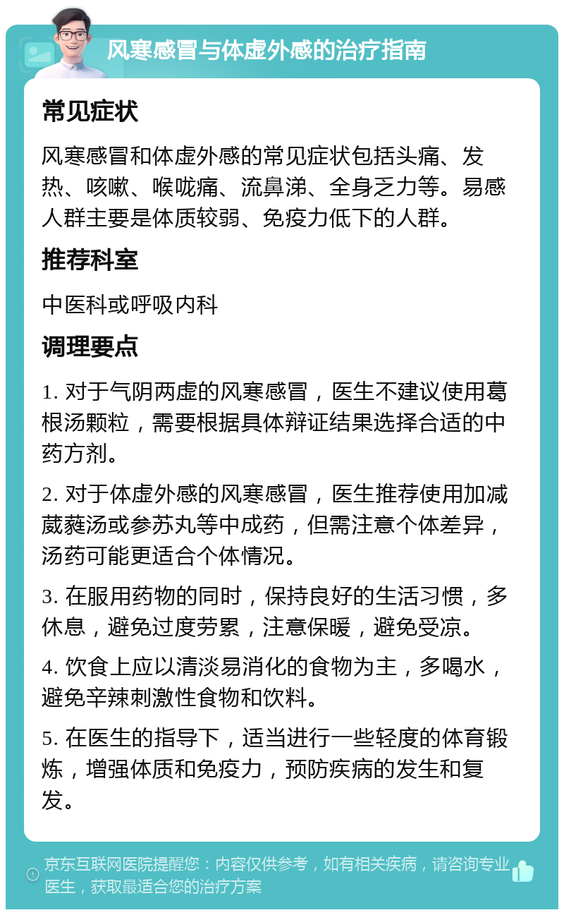 风寒感冒与体虚外感的治疗指南 常见症状 风寒感冒和体虚外感的常见症状包括头痛、发热、咳嗽、喉咙痛、流鼻涕、全身乏力等。易感人群主要是体质较弱、免疫力低下的人群。 推荐科室 中医科或呼吸内科 调理要点 1. 对于气阴两虚的风寒感冒，医生不建议使用葛根汤颗粒，需要根据具体辩证结果选择合适的中药方剂。 2. 对于体虚外感的风寒感冒，医生推荐使用加减葳蕤汤或参苏丸等中成药，但需注意个体差异，汤药可能更适合个体情况。 3. 在服用药物的同时，保持良好的生活习惯，多休息，避免过度劳累，注意保暖，避免受凉。 4. 饮食上应以清淡易消化的食物为主，多喝水，避免辛辣刺激性食物和饮料。 5. 在医生的指导下，适当进行一些轻度的体育锻炼，增强体质和免疫力，预防疾病的发生和复发。