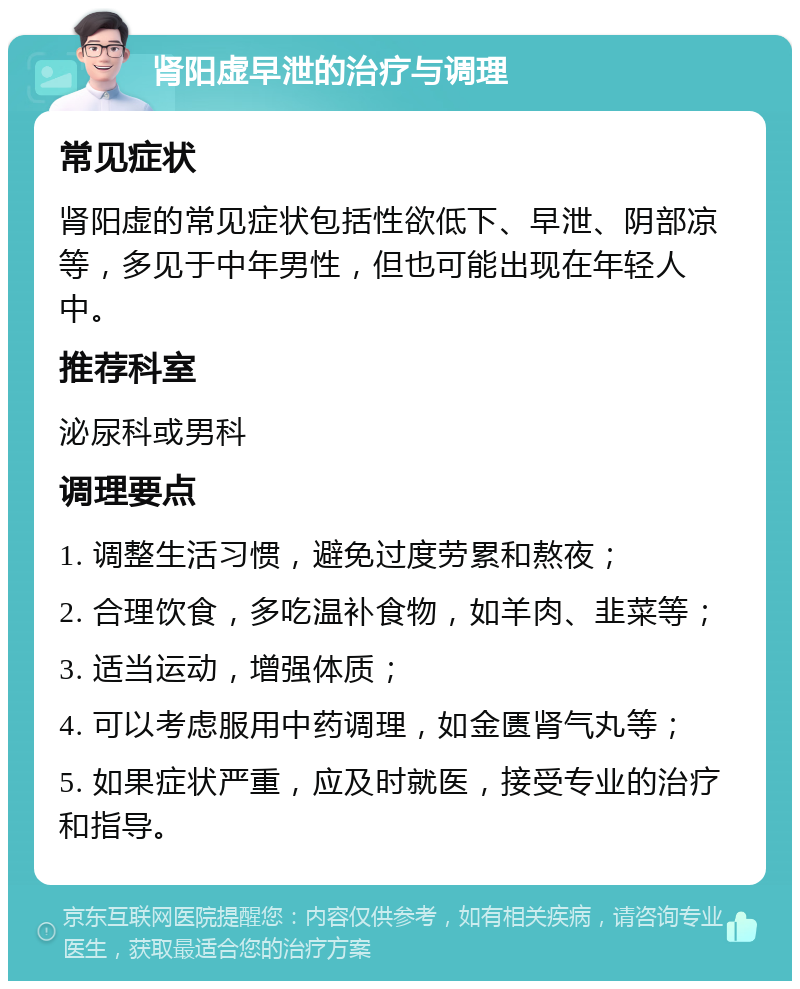 肾阳虚早泄的治疗与调理 常见症状 肾阳虚的常见症状包括性欲低下、早泄、阴部凉等，多见于中年男性，但也可能出现在年轻人中。 推荐科室 泌尿科或男科 调理要点 1. 调整生活习惯，避免过度劳累和熬夜； 2. 合理饮食，多吃温补食物，如羊肉、韭菜等； 3. 适当运动，增强体质； 4. 可以考虑服用中药调理，如金匮肾气丸等； 5. 如果症状严重，应及时就医，接受专业的治疗和指导。