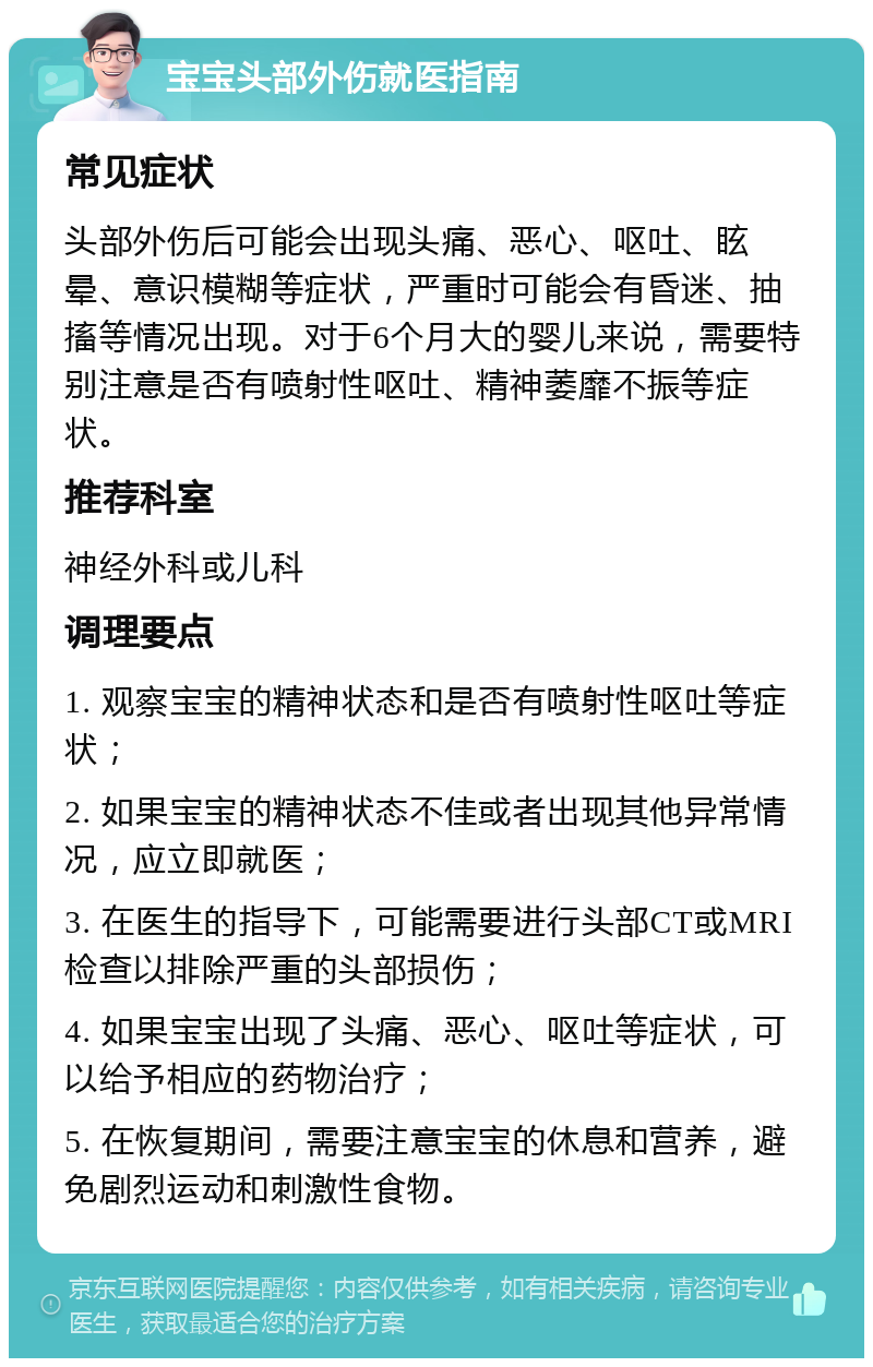 宝宝头部外伤就医指南 常见症状 头部外伤后可能会出现头痛、恶心、呕吐、眩晕、意识模糊等症状，严重时可能会有昏迷、抽搐等情况出现。对于6个月大的婴儿来说，需要特别注意是否有喷射性呕吐、精神萎靡不振等症状。 推荐科室 神经外科或儿科 调理要点 1. 观察宝宝的精神状态和是否有喷射性呕吐等症状； 2. 如果宝宝的精神状态不佳或者出现其他异常情况，应立即就医； 3. 在医生的指导下，可能需要进行头部CT或MRI检查以排除严重的头部损伤； 4. 如果宝宝出现了头痛、恶心、呕吐等症状，可以给予相应的药物治疗； 5. 在恢复期间，需要注意宝宝的休息和营养，避免剧烈运动和刺激性食物。