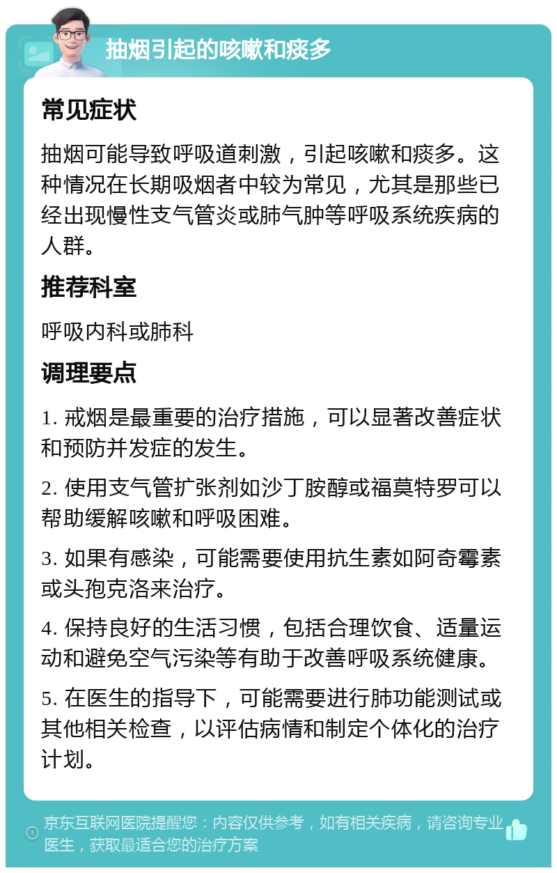 抽烟引起的咳嗽和痰多 常见症状 抽烟可能导致呼吸道刺激，引起咳嗽和痰多。这种情况在长期吸烟者中较为常见，尤其是那些已经出现慢性支气管炎或肺气肿等呼吸系统疾病的人群。 推荐科室 呼吸内科或肺科 调理要点 1. 戒烟是最重要的治疗措施，可以显著改善症状和预防并发症的发生。 2. 使用支气管扩张剂如沙丁胺醇或福莫特罗可以帮助缓解咳嗽和呼吸困难。 3. 如果有感染，可能需要使用抗生素如阿奇霉素或头孢克洛来治疗。 4. 保持良好的生活习惯，包括合理饮食、适量运动和避免空气污染等有助于改善呼吸系统健康。 5. 在医生的指导下，可能需要进行肺功能测试或其他相关检查，以评估病情和制定个体化的治疗计划。