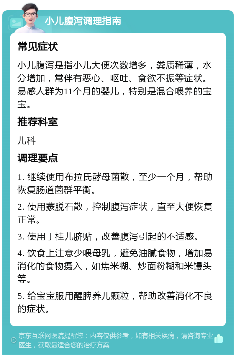 小儿腹泻调理指南 常见症状 小儿腹泻是指小儿大便次数增多，粪质稀薄，水分增加，常伴有恶心、呕吐、食欲不振等症状。易感人群为11个月的婴儿，特别是混合喂养的宝宝。 推荐科室 儿科 调理要点 1. 继续使用布拉氏酵母菌散，至少一个月，帮助恢复肠道菌群平衡。 2. 使用蒙脱石散，控制腹泻症状，直至大便恢复正常。 3. 使用丁桂儿脐贴，改善腹泻引起的不适感。 4. 饮食上注意少喂母乳，避免油腻食物，增加易消化的食物摄入，如焦米糊、炒面粉糊和米馒头等。 5. 给宝宝服用醒脾养儿颗粒，帮助改善消化不良的症状。