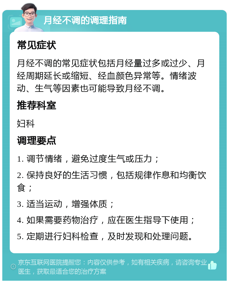 月经不调的调理指南 常见症状 月经不调的常见症状包括月经量过多或过少、月经周期延长或缩短、经血颜色异常等。情绪波动、生气等因素也可能导致月经不调。 推荐科室 妇科 调理要点 1. 调节情绪，避免过度生气或压力； 2. 保持良好的生活习惯，包括规律作息和均衡饮食； 3. 适当运动，增强体质； 4. 如果需要药物治疗，应在医生指导下使用； 5. 定期进行妇科检查，及时发现和处理问题。