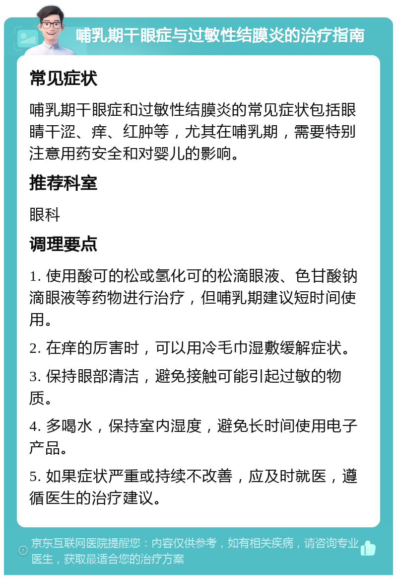 哺乳期干眼症与过敏性结膜炎的治疗指南 常见症状 哺乳期干眼症和过敏性结膜炎的常见症状包括眼睛干涩、痒、红肿等，尤其在哺乳期，需要特别注意用药安全和对婴儿的影响。 推荐科室 眼科 调理要点 1. 使用酸可的松或氢化可的松滴眼液、色甘酸钠滴眼液等药物进行治疗，但哺乳期建议短时间使用。 2. 在痒的厉害时，可以用冷毛巾湿敷缓解症状。 3. 保持眼部清洁，避免接触可能引起过敏的物质。 4. 多喝水，保持室内湿度，避免长时间使用电子产品。 5. 如果症状严重或持续不改善，应及时就医，遵循医生的治疗建议。