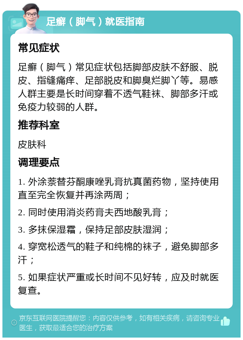 足癣（脚气）就医指南 常见症状 足癣（脚气）常见症状包括脚部皮肤不舒服、脱皮、指缝痛痒、足部脱皮和脚臭烂脚丫等。易感人群主要是长时间穿着不透气鞋袜、脚部多汗或免疫力较弱的人群。 推荐科室 皮肤科 调理要点 1. 外涂萘替芬酮康唑乳膏抗真菌药物，坚持使用直至完全恢复并再涂两周； 2. 同时使用消炎药膏夫西地酸乳膏； 3. 多抹保湿霜，保持足部皮肤湿润； 4. 穿宽松透气的鞋子和纯棉的袜子，避免脚部多汗； 5. 如果症状严重或长时间不见好转，应及时就医复查。