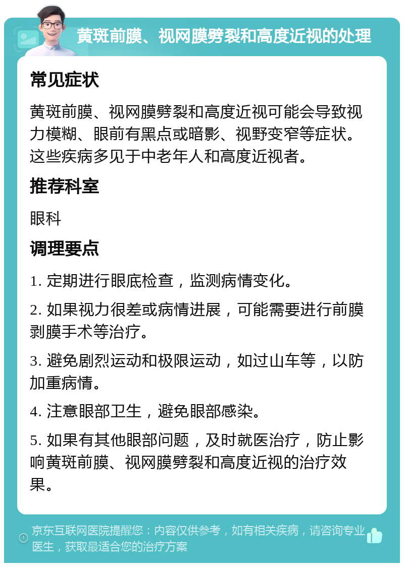 黄斑前膜、视网膜劈裂和高度近视的处理 常见症状 黄斑前膜、视网膜劈裂和高度近视可能会导致视力模糊、眼前有黑点或暗影、视野变窄等症状。这些疾病多见于中老年人和高度近视者。 推荐科室 眼科 调理要点 1. 定期进行眼底检查，监测病情变化。 2. 如果视力很差或病情进展，可能需要进行前膜剥膜手术等治疗。 3. 避免剧烈运动和极限运动，如过山车等，以防加重病情。 4. 注意眼部卫生，避免眼部感染。 5. 如果有其他眼部问题，及时就医治疗，防止影响黄斑前膜、视网膜劈裂和高度近视的治疗效果。