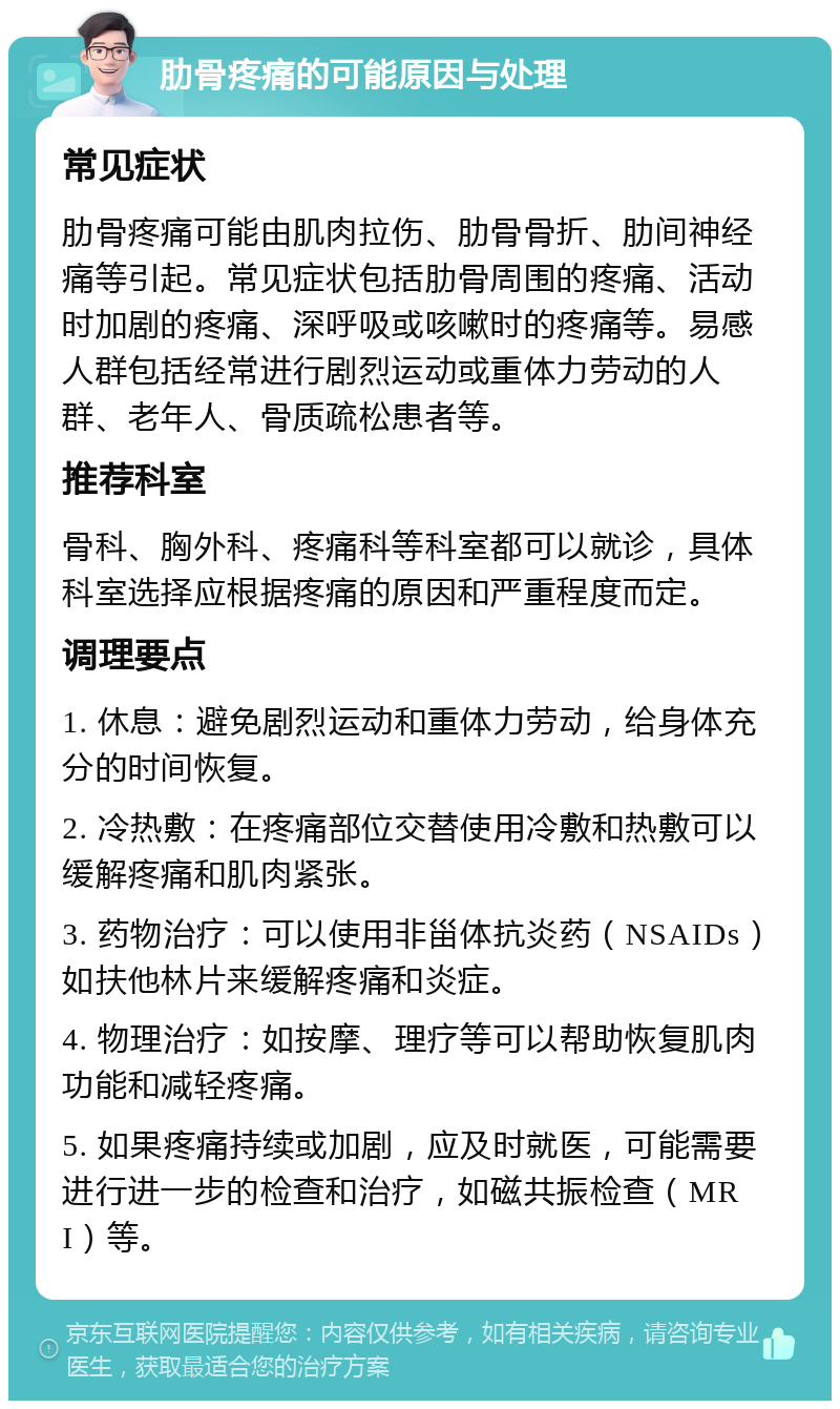 肋骨疼痛的可能原因与处理 常见症状 肋骨疼痛可能由肌肉拉伤、肋骨骨折、肋间神经痛等引起。常见症状包括肋骨周围的疼痛、活动时加剧的疼痛、深呼吸或咳嗽时的疼痛等。易感人群包括经常进行剧烈运动或重体力劳动的人群、老年人、骨质疏松患者等。 推荐科室 骨科、胸外科、疼痛科等科室都可以就诊，具体科室选择应根据疼痛的原因和严重程度而定。 调理要点 1. 休息：避免剧烈运动和重体力劳动，给身体充分的时间恢复。 2. 冷热敷：在疼痛部位交替使用冷敷和热敷可以缓解疼痛和肌肉紧张。 3. 药物治疗：可以使用非甾体抗炎药（NSAIDs）如扶他林片来缓解疼痛和炎症。 4. 物理治疗：如按摩、理疗等可以帮助恢复肌肉功能和减轻疼痛。 5. 如果疼痛持续或加剧，应及时就医，可能需要进行进一步的检查和治疗，如磁共振检查（MRI）等。