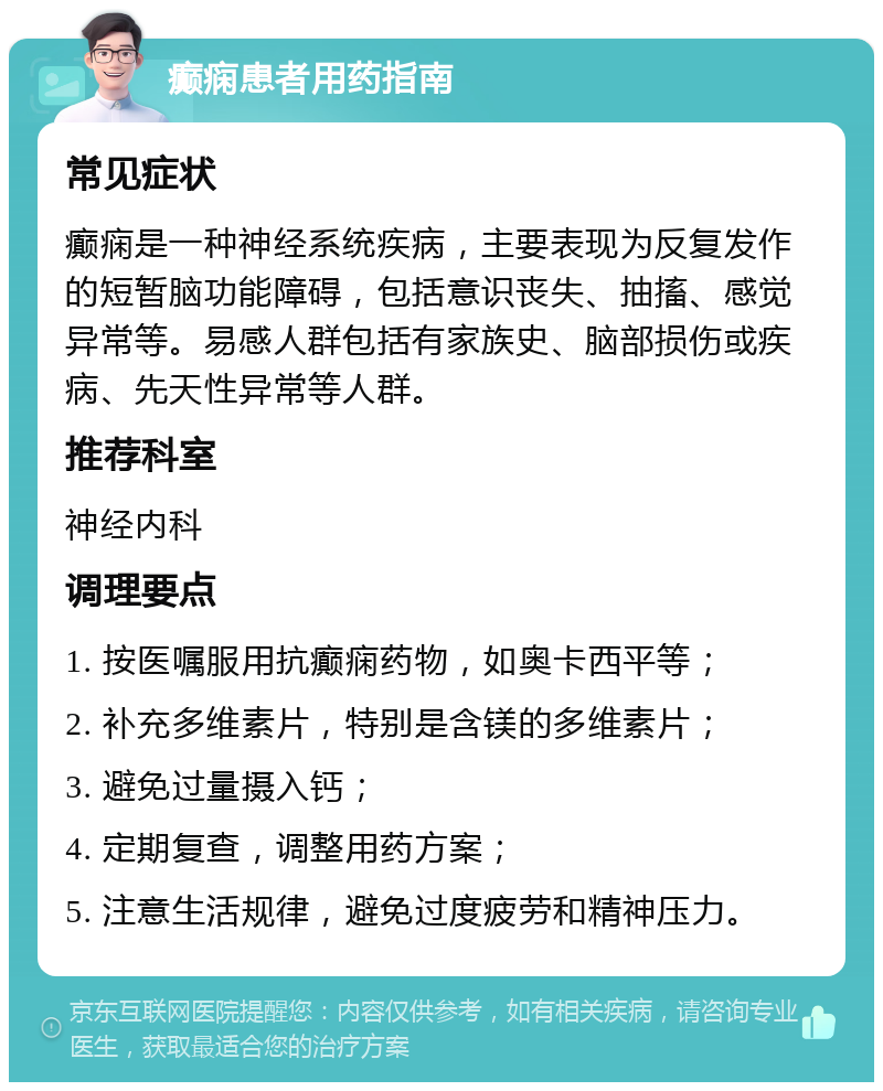 癫痫患者用药指南 常见症状 癫痫是一种神经系统疾病，主要表现为反复发作的短暂脑功能障碍，包括意识丧失、抽搐、感觉异常等。易感人群包括有家族史、脑部损伤或疾病、先天性异常等人群。 推荐科室 神经内科 调理要点 1. 按医嘱服用抗癫痫药物，如奥卡西平等； 2. 补充多维素片，特别是含镁的多维素片； 3. 避免过量摄入钙； 4. 定期复查，调整用药方案； 5. 注意生活规律，避免过度疲劳和精神压力。