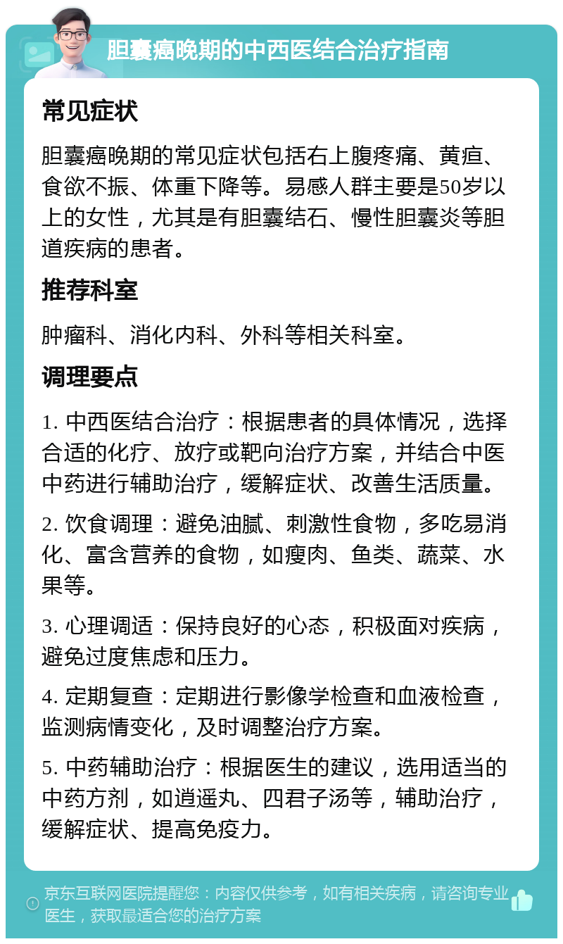 胆囊癌晚期的中西医结合治疗指南 常见症状 胆囊癌晚期的常见症状包括右上腹疼痛、黄疸、食欲不振、体重下降等。易感人群主要是50岁以上的女性，尤其是有胆囊结石、慢性胆囊炎等胆道疾病的患者。 推荐科室 肿瘤科、消化内科、外科等相关科室。 调理要点 1. 中西医结合治疗：根据患者的具体情况，选择合适的化疗、放疗或靶向治疗方案，并结合中医中药进行辅助治疗，缓解症状、改善生活质量。 2. 饮食调理：避免油腻、刺激性食物，多吃易消化、富含营养的食物，如瘦肉、鱼类、蔬菜、水果等。 3. 心理调适：保持良好的心态，积极面对疾病，避免过度焦虑和压力。 4. 定期复查：定期进行影像学检查和血液检查，监测病情变化，及时调整治疗方案。 5. 中药辅助治疗：根据医生的建议，选用适当的中药方剂，如逍遥丸、四君子汤等，辅助治疗，缓解症状、提高免疫力。