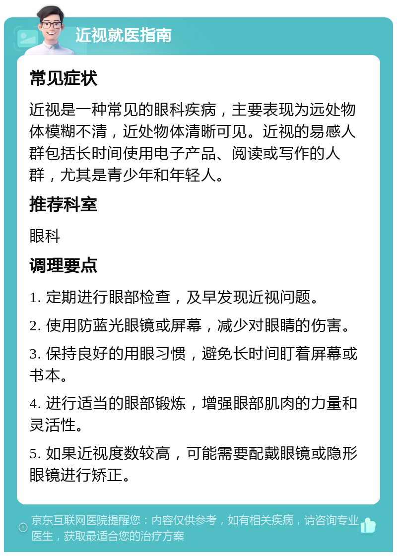 近视就医指南 常见症状 近视是一种常见的眼科疾病，主要表现为远处物体模糊不清，近处物体清晰可见。近视的易感人群包括长时间使用电子产品、阅读或写作的人群，尤其是青少年和年轻人。 推荐科室 眼科 调理要点 1. 定期进行眼部检查，及早发现近视问题。 2. 使用防蓝光眼镜或屏幕，减少对眼睛的伤害。 3. 保持良好的用眼习惯，避免长时间盯着屏幕或书本。 4. 进行适当的眼部锻炼，增强眼部肌肉的力量和灵活性。 5. 如果近视度数较高，可能需要配戴眼镜或隐形眼镜进行矫正。