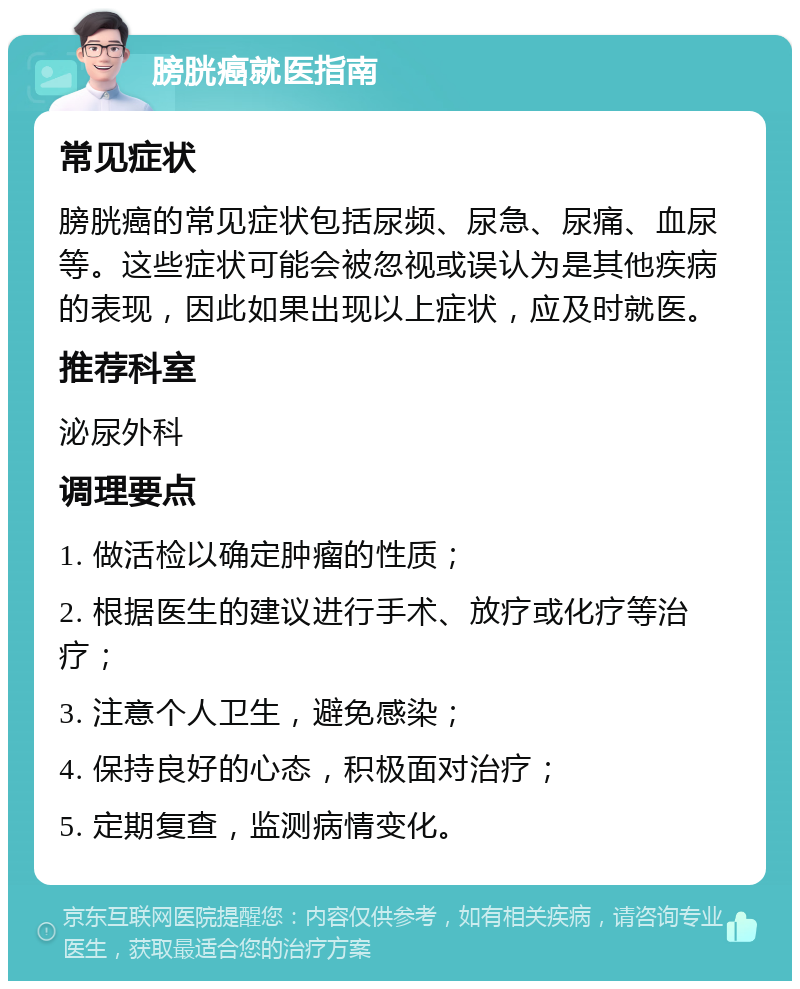 膀胱癌就医指南 常见症状 膀胱癌的常见症状包括尿频、尿急、尿痛、血尿等。这些症状可能会被忽视或误认为是其他疾病的表现，因此如果出现以上症状，应及时就医。 推荐科室 泌尿外科 调理要点 1. 做活检以确定肿瘤的性质； 2. 根据医生的建议进行手术、放疗或化疗等治疗； 3. 注意个人卫生，避免感染； 4. 保持良好的心态，积极面对治疗； 5. 定期复查，监测病情变化。