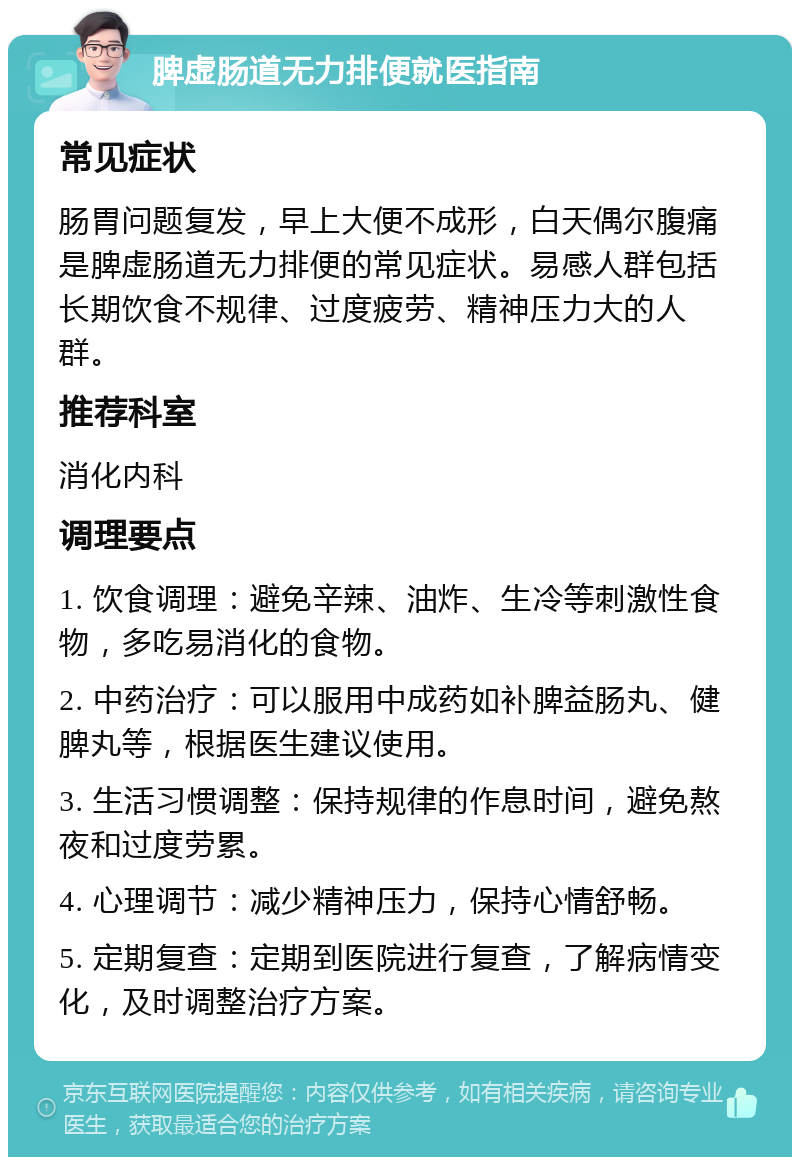 脾虚肠道无力排便就医指南 常见症状 肠胃问题复发，早上大便不成形，白天偶尔腹痛是脾虚肠道无力排便的常见症状。易感人群包括长期饮食不规律、过度疲劳、精神压力大的人群。 推荐科室 消化内科 调理要点 1. 饮食调理：避免辛辣、油炸、生冷等刺激性食物，多吃易消化的食物。 2. 中药治疗：可以服用中成药如补脾益肠丸、健脾丸等，根据医生建议使用。 3. 生活习惯调整：保持规律的作息时间，避免熬夜和过度劳累。 4. 心理调节：减少精神压力，保持心情舒畅。 5. 定期复查：定期到医院进行复查，了解病情变化，及时调整治疗方案。