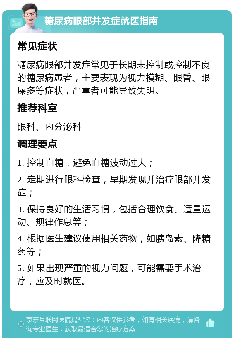 糖尿病眼部并发症就医指南 常见症状 糖尿病眼部并发症常见于长期未控制或控制不良的糖尿病患者，主要表现为视力模糊、眼昏、眼屎多等症状，严重者可能导致失明。 推荐科室 眼科、内分泌科 调理要点 1. 控制血糖，避免血糖波动过大； 2. 定期进行眼科检查，早期发现并治疗眼部并发症； 3. 保持良好的生活习惯，包括合理饮食、适量运动、规律作息等； 4. 根据医生建议使用相关药物，如胰岛素、降糖药等； 5. 如果出现严重的视力问题，可能需要手术治疗，应及时就医。