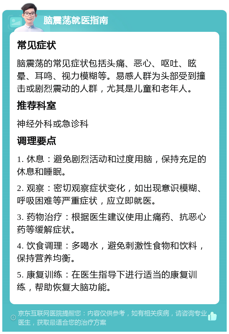 脑震荡就医指南 常见症状 脑震荡的常见症状包括头痛、恶心、呕吐、眩晕、耳鸣、视力模糊等。易感人群为头部受到撞击或剧烈震动的人群，尤其是儿童和老年人。 推荐科室 神经外科或急诊科 调理要点 1. 休息：避免剧烈活动和过度用脑，保持充足的休息和睡眠。 2. 观察：密切观察症状变化，如出现意识模糊、呼吸困难等严重症状，应立即就医。 3. 药物治疗：根据医生建议使用止痛药、抗恶心药等缓解症状。 4. 饮食调理：多喝水，避免刺激性食物和饮料，保持营养均衡。 5. 康复训练：在医生指导下进行适当的康复训练，帮助恢复大脑功能。