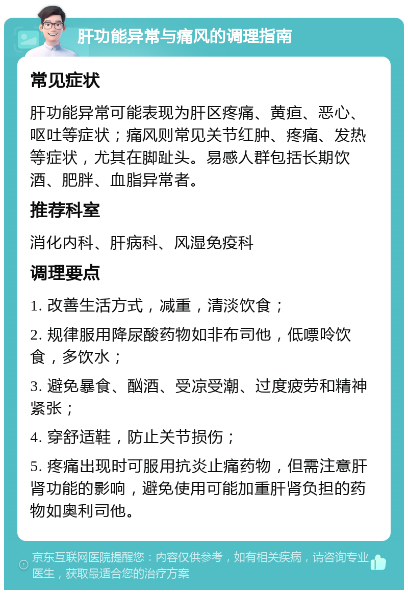 肝功能异常与痛风的调理指南 常见症状 肝功能异常可能表现为肝区疼痛、黄疸、恶心、呕吐等症状；痛风则常见关节红肿、疼痛、发热等症状，尤其在脚趾头。易感人群包括长期饮酒、肥胖、血脂异常者。 推荐科室 消化内科、肝病科、风湿免疫科 调理要点 1. 改善生活方式，减重，清淡饮食； 2. 规律服用降尿酸药物如非布司他，低嘌呤饮食，多饮水； 3. 避免暴食、酗酒、受凉受潮、过度疲劳和精神紧张； 4. 穿舒适鞋，防止关节损伤； 5. 疼痛出现时可服用抗炎止痛药物，但需注意肝肾功能的影响，避免使用可能加重肝肾负担的药物如奥利司他。