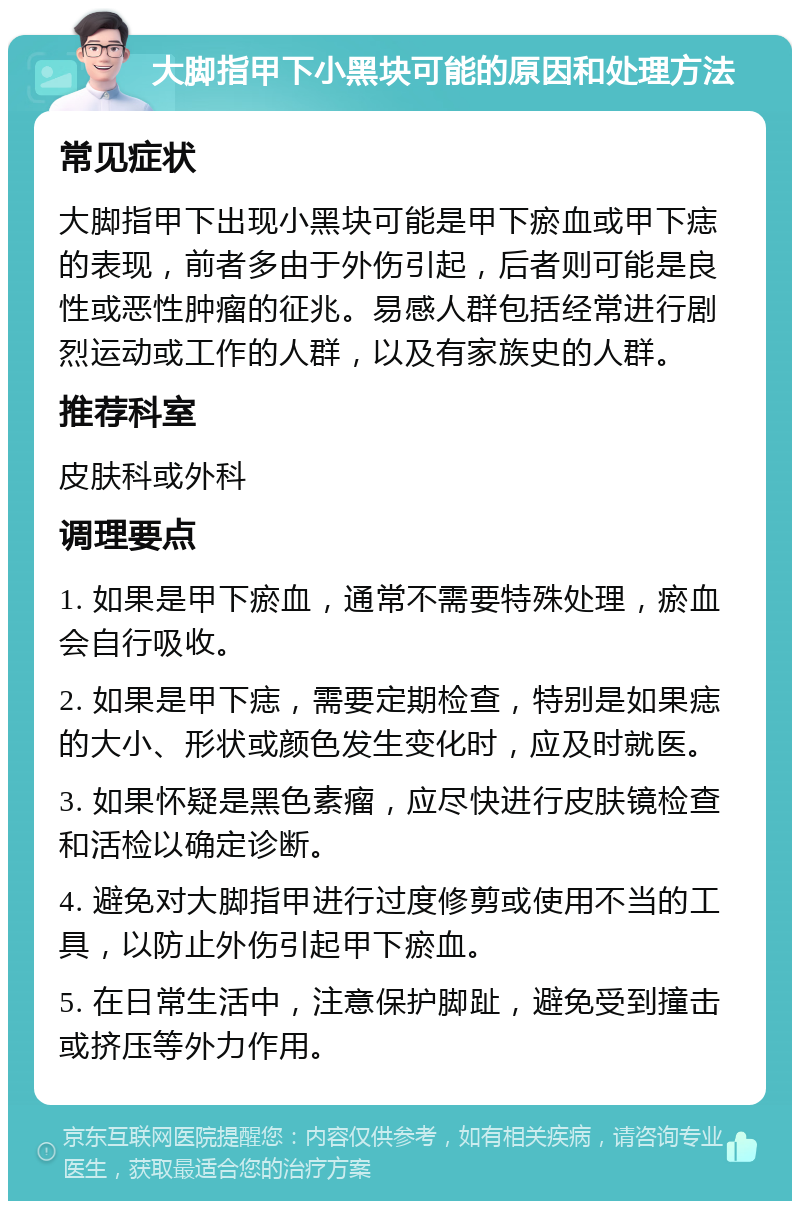 大脚指甲下小黑块可能的原因和处理方法 常见症状 大脚指甲下出现小黑块可能是甲下瘀血或甲下痣的表现，前者多由于外伤引起，后者则可能是良性或恶性肿瘤的征兆。易感人群包括经常进行剧烈运动或工作的人群，以及有家族史的人群。 推荐科室 皮肤科或外科 调理要点 1. 如果是甲下瘀血，通常不需要特殊处理，瘀血会自行吸收。 2. 如果是甲下痣，需要定期检查，特别是如果痣的大小、形状或颜色发生变化时，应及时就医。 3. 如果怀疑是黑色素瘤，应尽快进行皮肤镜检查和活检以确定诊断。 4. 避免对大脚指甲进行过度修剪或使用不当的工具，以防止外伤引起甲下瘀血。 5. 在日常生活中，注意保护脚趾，避免受到撞击或挤压等外力作用。