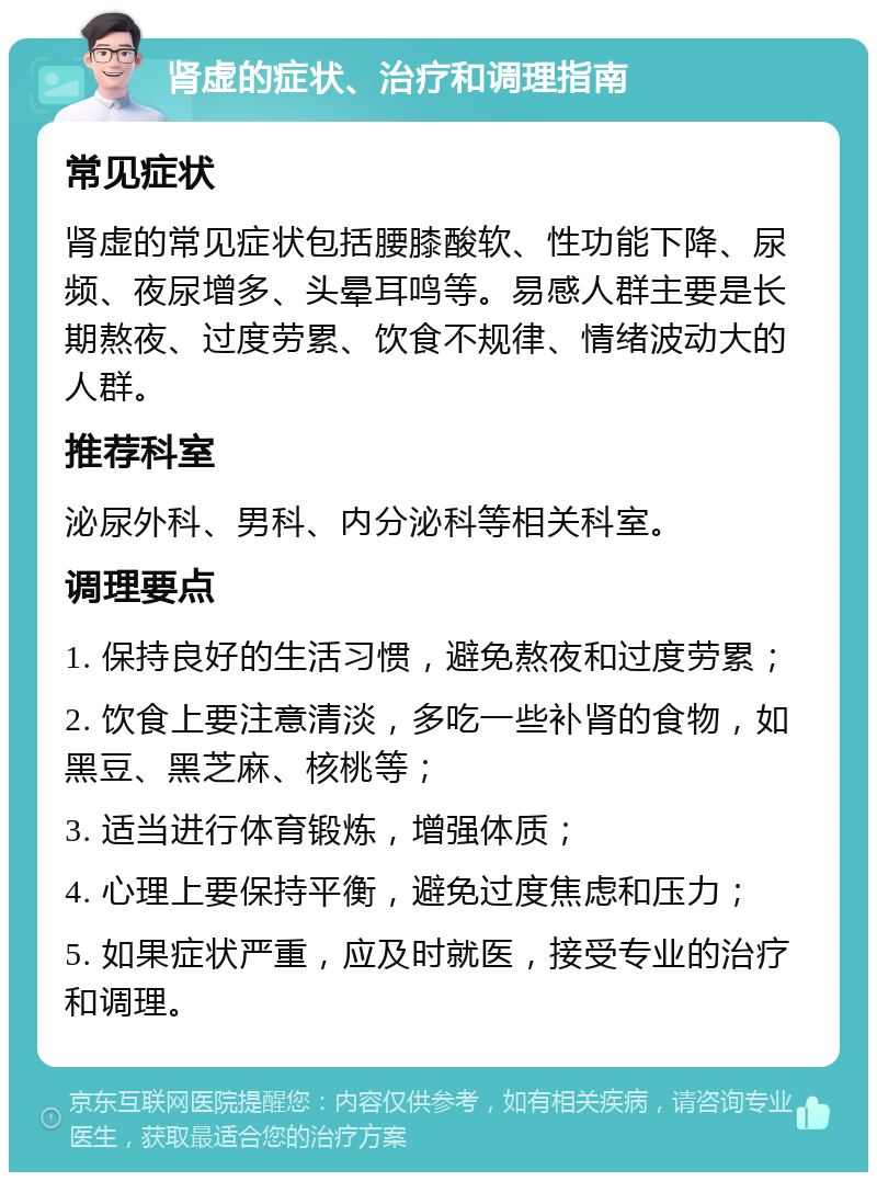 肾虚的症状、治疗和调理指南 常见症状 肾虚的常见症状包括腰膝酸软、性功能下降、尿频、夜尿增多、头晕耳鸣等。易感人群主要是长期熬夜、过度劳累、饮食不规律、情绪波动大的人群。 推荐科室 泌尿外科、男科、内分泌科等相关科室。 调理要点 1. 保持良好的生活习惯，避免熬夜和过度劳累； 2. 饮食上要注意清淡，多吃一些补肾的食物，如黑豆、黑芝麻、核桃等； 3. 适当进行体育锻炼，增强体质； 4. 心理上要保持平衡，避免过度焦虑和压力； 5. 如果症状严重，应及时就医，接受专业的治疗和调理。