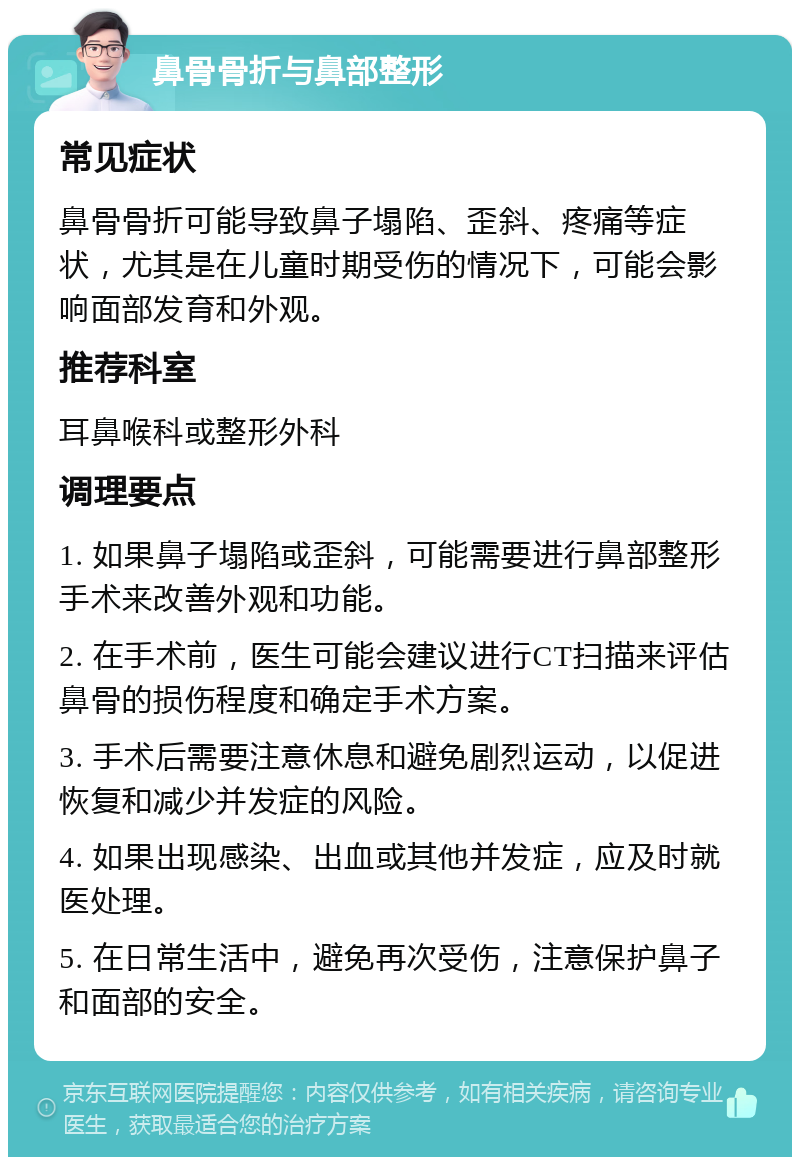 鼻骨骨折与鼻部整形 常见症状 鼻骨骨折可能导致鼻子塌陷、歪斜、疼痛等症状，尤其是在儿童时期受伤的情况下，可能会影响面部发育和外观。 推荐科室 耳鼻喉科或整形外科 调理要点 1. 如果鼻子塌陷或歪斜，可能需要进行鼻部整形手术来改善外观和功能。 2. 在手术前，医生可能会建议进行CT扫描来评估鼻骨的损伤程度和确定手术方案。 3. 手术后需要注意休息和避免剧烈运动，以促进恢复和减少并发症的风险。 4. 如果出现感染、出血或其他并发症，应及时就医处理。 5. 在日常生活中，避免再次受伤，注意保护鼻子和面部的安全。