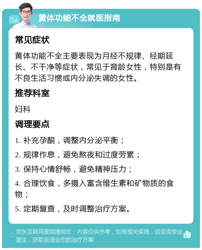 黄体功能不全就医指南 常见症状 黄体功能不全主要表现为月经不规律、经期延长、不干净等症状，常见于育龄女性，特别是有不良生活习惯或内分泌失调的女性。 推荐科室 妇科 调理要点 1. 补充孕酮，调整内分泌平衡； 2. 规律作息，避免熬夜和过度劳累； 3. 保持心情舒畅，避免精神压力； 4. 合理饮食，多摄入富含维生素和矿物质的食物； 5. 定期复查，及时调整治疗方案。