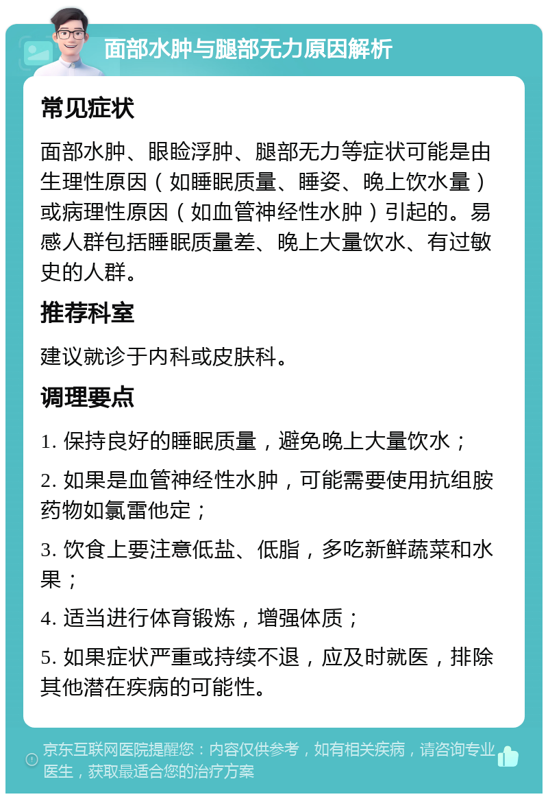 面部水肿与腿部无力原因解析 常见症状 面部水肿、眼睑浮肿、腿部无力等症状可能是由生理性原因（如睡眠质量、睡姿、晚上饮水量）或病理性原因（如血管神经性水肿）引起的。易感人群包括睡眠质量差、晚上大量饮水、有过敏史的人群。 推荐科室 建议就诊于内科或皮肤科。 调理要点 1. 保持良好的睡眠质量，避免晚上大量饮水； 2. 如果是血管神经性水肿，可能需要使用抗组胺药物如氯雷他定； 3. 饮食上要注意低盐、低脂，多吃新鲜蔬菜和水果； 4. 适当进行体育锻炼，增强体质； 5. 如果症状严重或持续不退，应及时就医，排除其他潜在疾病的可能性。