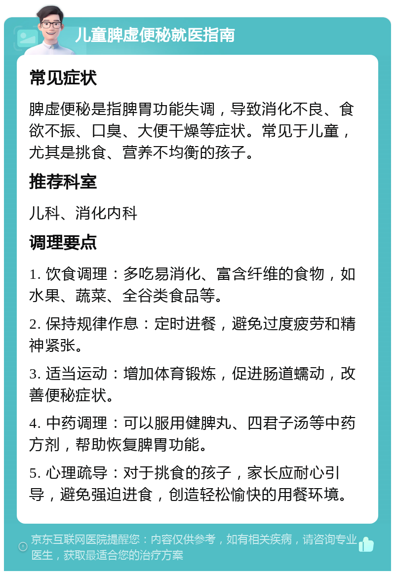 儿童脾虚便秘就医指南 常见症状 脾虚便秘是指脾胃功能失调，导致消化不良、食欲不振、口臭、大便干燥等症状。常见于儿童，尤其是挑食、营养不均衡的孩子。 推荐科室 儿科、消化内科 调理要点 1. 饮食调理：多吃易消化、富含纤维的食物，如水果、蔬菜、全谷类食品等。 2. 保持规律作息：定时进餐，避免过度疲劳和精神紧张。 3. 适当运动：增加体育锻炼，促进肠道蠕动，改善便秘症状。 4. 中药调理：可以服用健脾丸、四君子汤等中药方剂，帮助恢复脾胃功能。 5. 心理疏导：对于挑食的孩子，家长应耐心引导，避免强迫进食，创造轻松愉快的用餐环境。